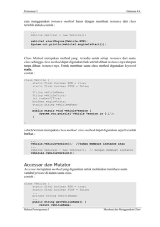 Pertemuan 3                                                                  Halaman 4/4


cara menggunakan instance method harus dengan membuat instance dari class
terlebih dahulu contoh :

     ...
     Vehicle vehicle1 = new Vehicle();

     vehicle1.startEngine(Vehicle.RUN);
     System.out.println(vehicle1.engineIsStart());
     ...



Class Method merupakan method yang tersedia untuk setiap instance dari suatu
class.sehingga class method dapat digunakan baik setelah dibuat instance-nya ataupun
tanpa dibuat instance-nya. Untuk membuat suatu class method digunakan keyword
static.
contoh :

class Vehicle {
     static final boolean RUN = true;
     static final boolean STOP = false;
     ...
     String vehicleName;
     String vehicleColor;
     int numberOfTire;
     boolean engineState;
     static String vehicleMaker;
     ...
     public static void vehicleVersion {
         System.out.println(“Vehicle Version is 0.1”);
     }

}

vehicleVersion merupakan class method. class method dapat digunakan seperti contoh
berikut :

     ...
     Vehicle.vehicleVersion(); //Tanpa membuat instance atau
     ...
     Vehicle vehicle1 = new Vehicle(); // dengan membuat instance
     vehicle1.vehicleVersion();



Accessor dan Mutator
Accessor merupakan method yang digunakan untuk melakukan membaca suatu
variabel private di dalam suatu class.
contoh :

class Vehicle {
     static final boolean RUN = true;
     static final boolean STOP = false;
     ...
     private String vehicleName;
     ...
     public String getVehicleName() {
         return vehicleName;
Bahasa Pemrograman I                                       Membuat dan Menggunakan Class
 