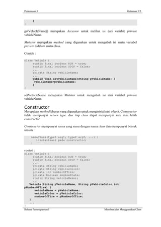 Pertemuan 3                                                               Halaman 5/5


      }
}

getVehicleName() merupakan Accessor untuk melihat isi dari variable private
vehicleName.

Mutator merupakan method yang digunakan untuk mengubah isi suatu variabel
private didalam suatu class.

Contoh :

class Vehicle {
     static final boolean RUN = true;
     static final boolean STOP = false;
     ...
     private String vehicleName;
     ...
     public void setVehicleName(String pVehicleName) {
      vehicleName=pVehicleName;
     }
}

setVehicleName merupakan Mutator untuk mengubah isi dari variabel private
vehicleName.

Constructor
Merupakan method khusus yang digunakan untuk menginisialisasi object. Constructor
tidak mempunyai return type. dan tiap class dapat mempunyai satu atau lebih
constructor

Constructor mempunyai nama yang sama dengan nama class dan mempunyai bentuk
umum :

     namaClass(type1 arg1, type2 arg2, ...) {
        inisialisasi pada constructor;
     }

contoh :
class Vehicle {
       static final boolean RUN = true;
       static final boolean STOP = false;
       ...
       private String vehicleName;
       private String vehicleColor;
       private int numberOfTire;
       private boolean engineState;
       static String vehicleMaker;
       ...
    Vehicle(String pVehicleName, String pVehicleColor,int
pNumberOfTire) {
        vehicleName = pVehicleName;
        vehicleColor = pVehicleColor;
        numberOfTire = pNumberOfTire;
    }
    ...
}
Bahasa Pemrograman I                            Membuat dan Menggunakan Class
 