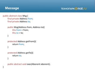 public abstract class Msg {
final private Address from;
final private Address to;
public Msg(Address from, Address to){
this.from = from;
this.to = to;
}
protected Address getFrom(){
return from;
}
protected Address getTo(){
return to;
}
public abstract void exec(Abonent abonent);
}
 