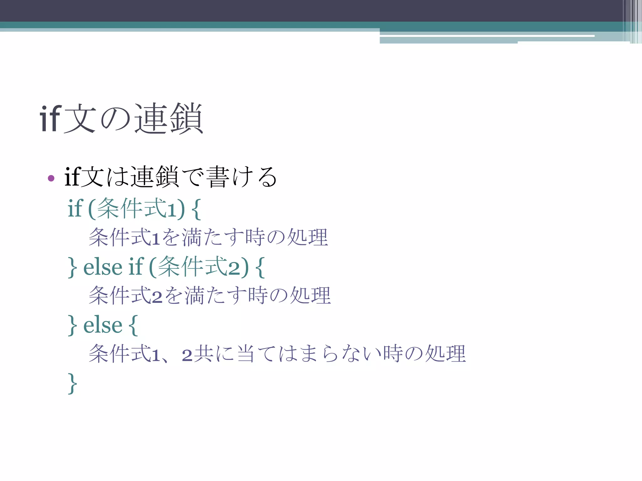 if文の連鎖
• if文は連鎖で書ける
if (条件式1) {
条件式1を満たす時の処理

} else if (条件式2) {
条件式2を満たす時の処理

} else {
条件式1、2共に当てはまらない時の処理

}

 