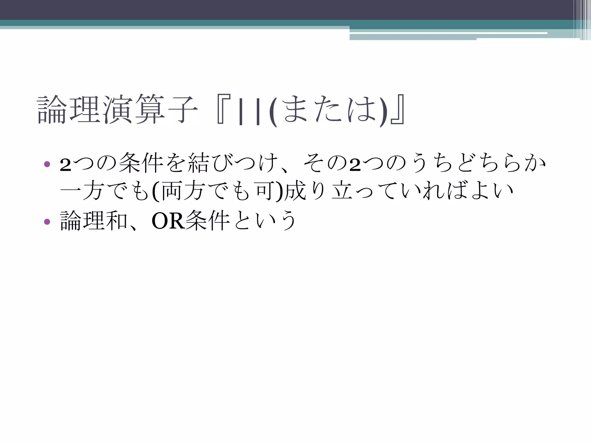 論理演算子『||(または)』
• 2つの条件を結びつけ、その2つのうちどちらか
一方でも(両方でも可)成り立っていればよい
• 論理和、OR条件という

 