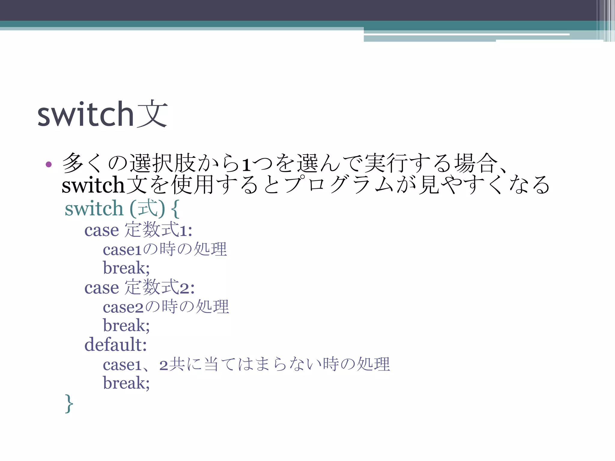 switch文
• 多くの選択肢から1つを選んで実行する場合、
switch文を使用するとプログラムが見やすくなる
switch (式) {

case 定数式1:

case1の時の処理
break;

case 定数式2:

case2の時の処理
break;

default:

}

case1、2共に当てはまらない時の処理
break;

 