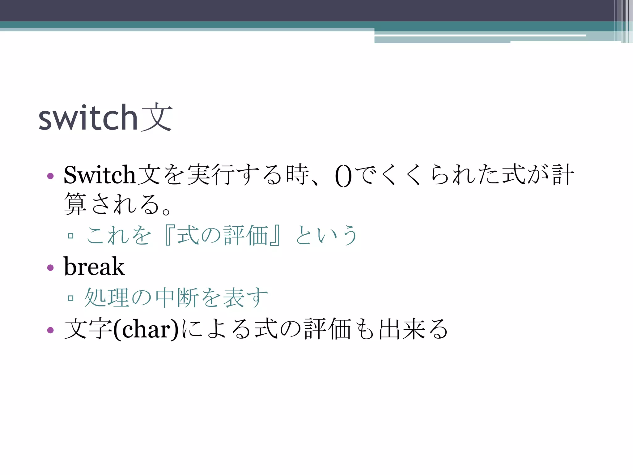 switch文
• Switch文を実行する時、()でくくられた式が計
算される。
▫ これを『式の評価』という

• break
▫ 処理の中断を表す

• 文字(char)による式の評価も出来る

 