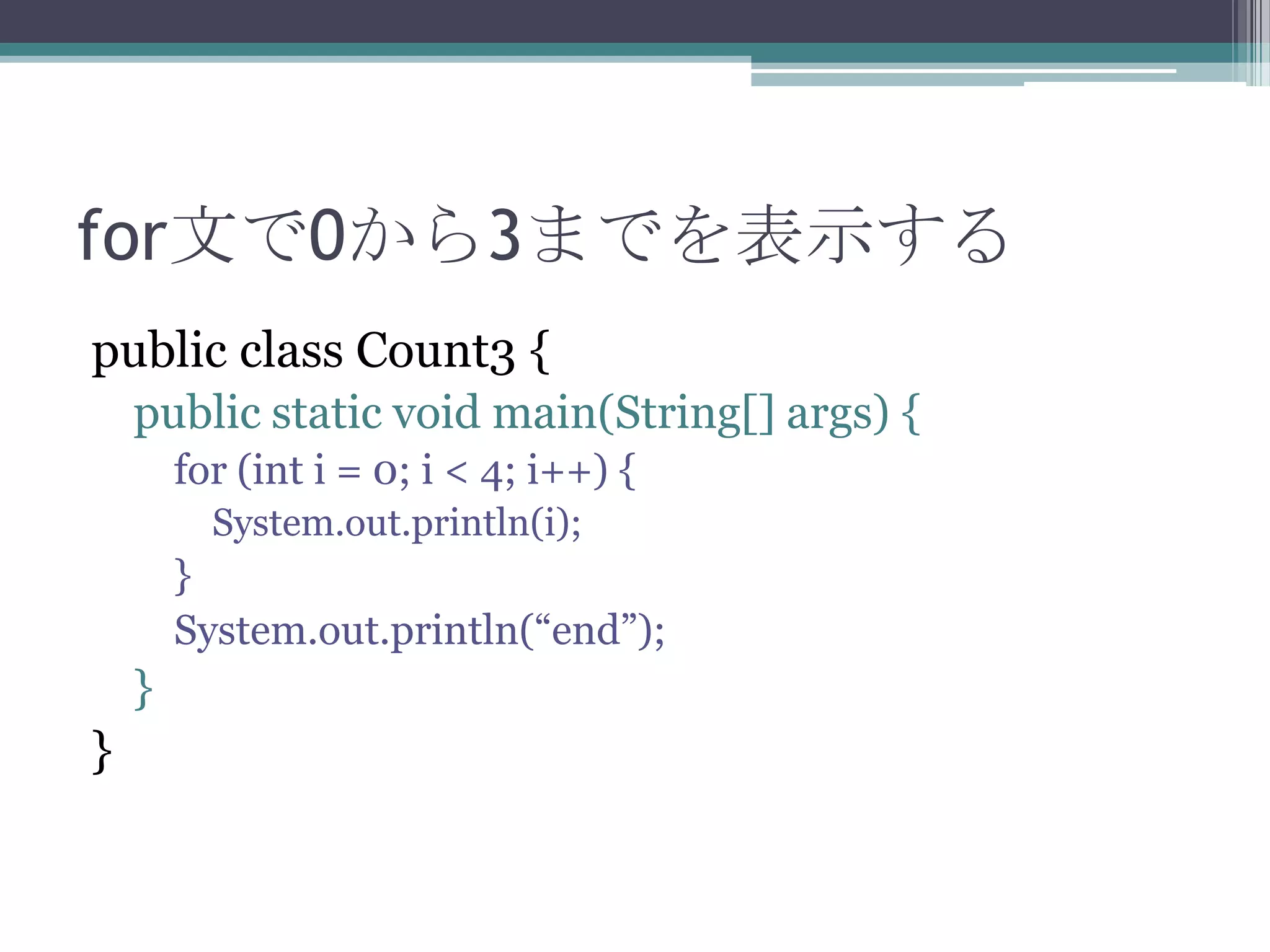 for文で0から3までを表示する
public class Count3 {
public static void main(String[] args) {
for (int i = 0; i < 4; i++) {
System.out.println(i);

}
System.out.println(“end”);

}

}

 