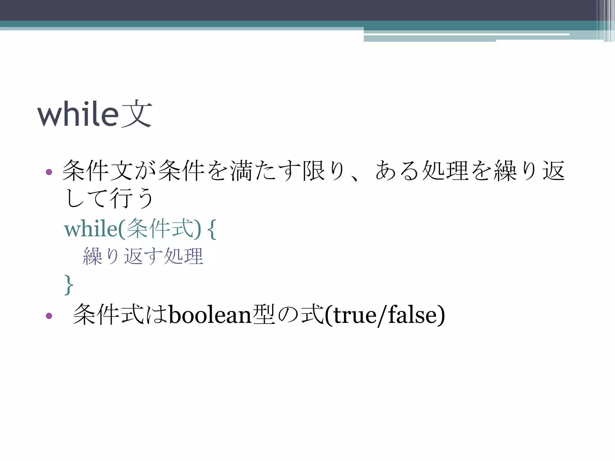 while文
• 条件文が条件を満たす限り、ある処理を繰り返
して行う
while(条件式) {
繰り返す処理

}

• 条件式はboolean型の式(true/false)

 