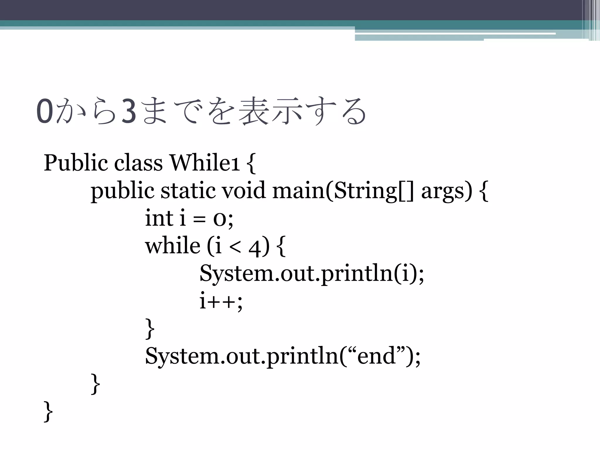 0から3までを表示する
Public class While1 {
public static void main(String[] args) {
int i = 0;
while (i < 4) {
System.out.println(i);
i++;
}
System.out.println(“end”);
}
}

 