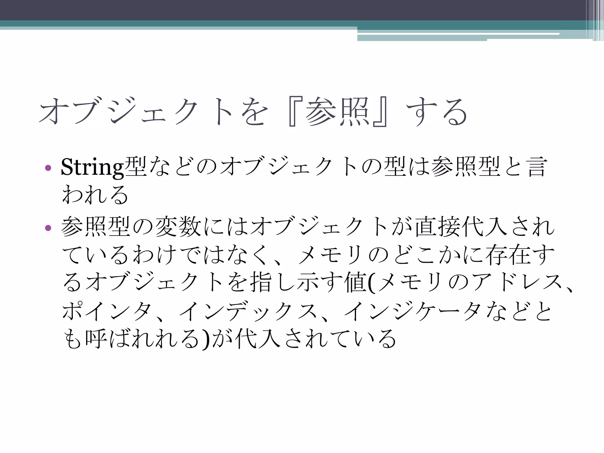 オブジェクトを『参照』する
• String型などのオブジェクトの型は参照型と言
われる
• 参照型の変数にはオブジェクトが直接代入され
ているわけではなく、メモリのどこかに存在す
るオブジェクトを指し示す値(メモリのアドレス、
ポインタ、インデックス、インジケータなどと
も呼ばれれる)が代入されている

 