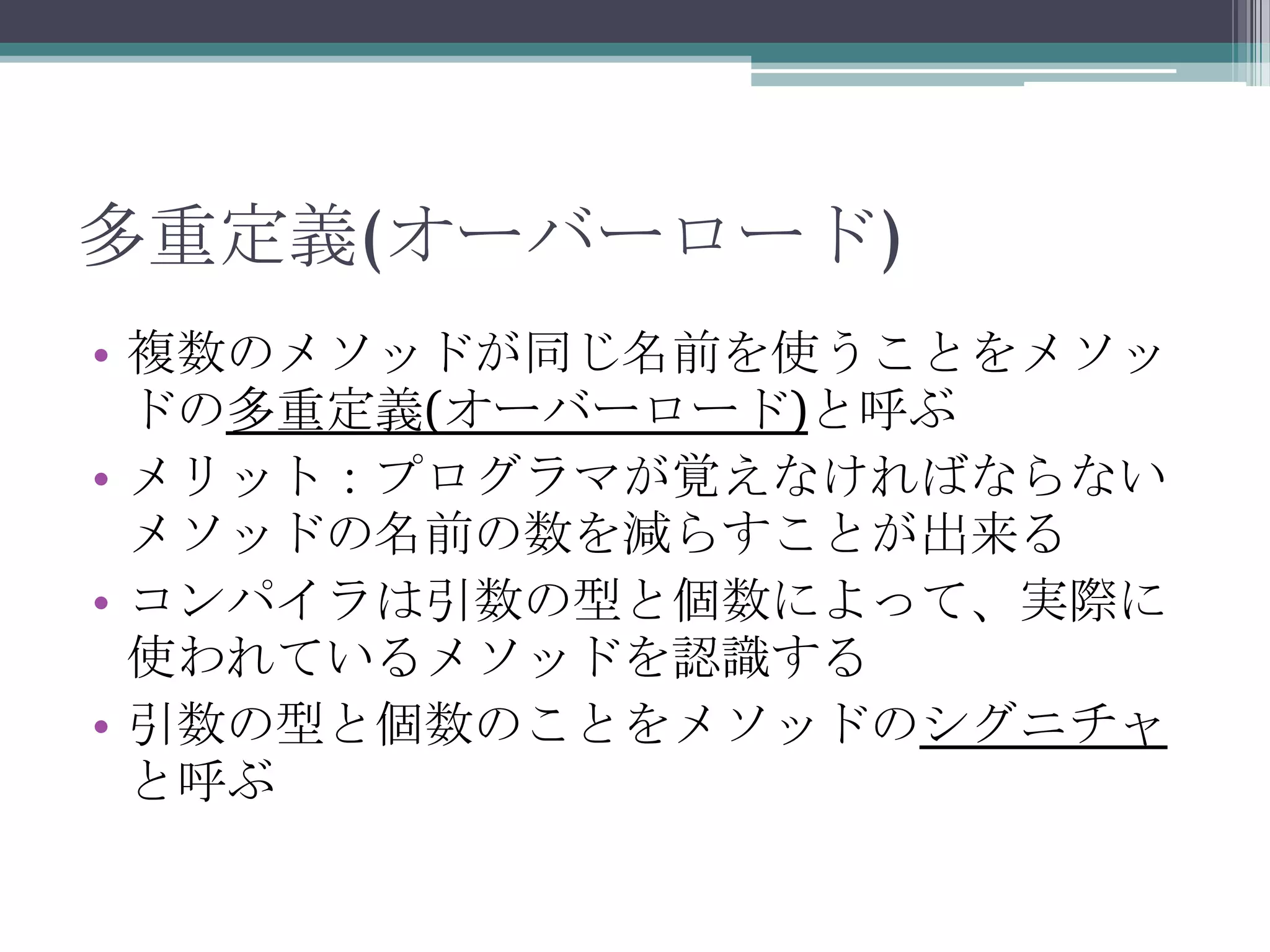 多重定義(オーバーロード)
• 複数のメソッドが同じ名前を使うことをメソッ
ドの多重定義(オーバーロード)と呼ぶ
• メリット：プログラマが覚えなければならない
メソッドの名前の数を減らすことが出来る
• コンパイラは引数の型と個数によって、実際に
使われているメソッドを認識する
• 引数の型と個数のことをメソッドのシグニチャ
と呼ぶ

 