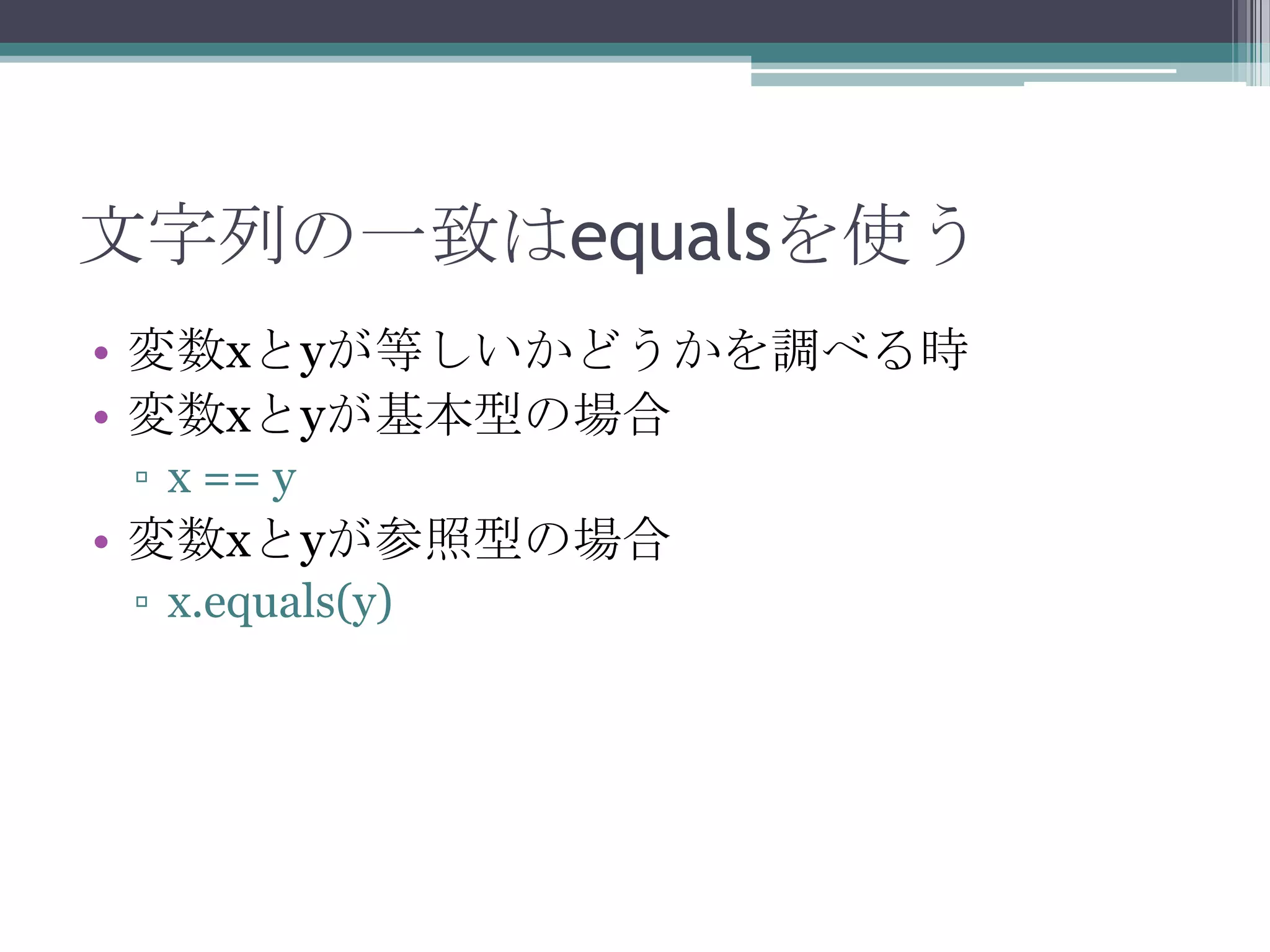 文字列の一致はequalsを使う
• 変数xとyが等しいかどうかを調べる時
• 変数xとyが基本型の場合
▫ x == y

• 変数xとyが参照型の場合
▫ x.equals(y)

 