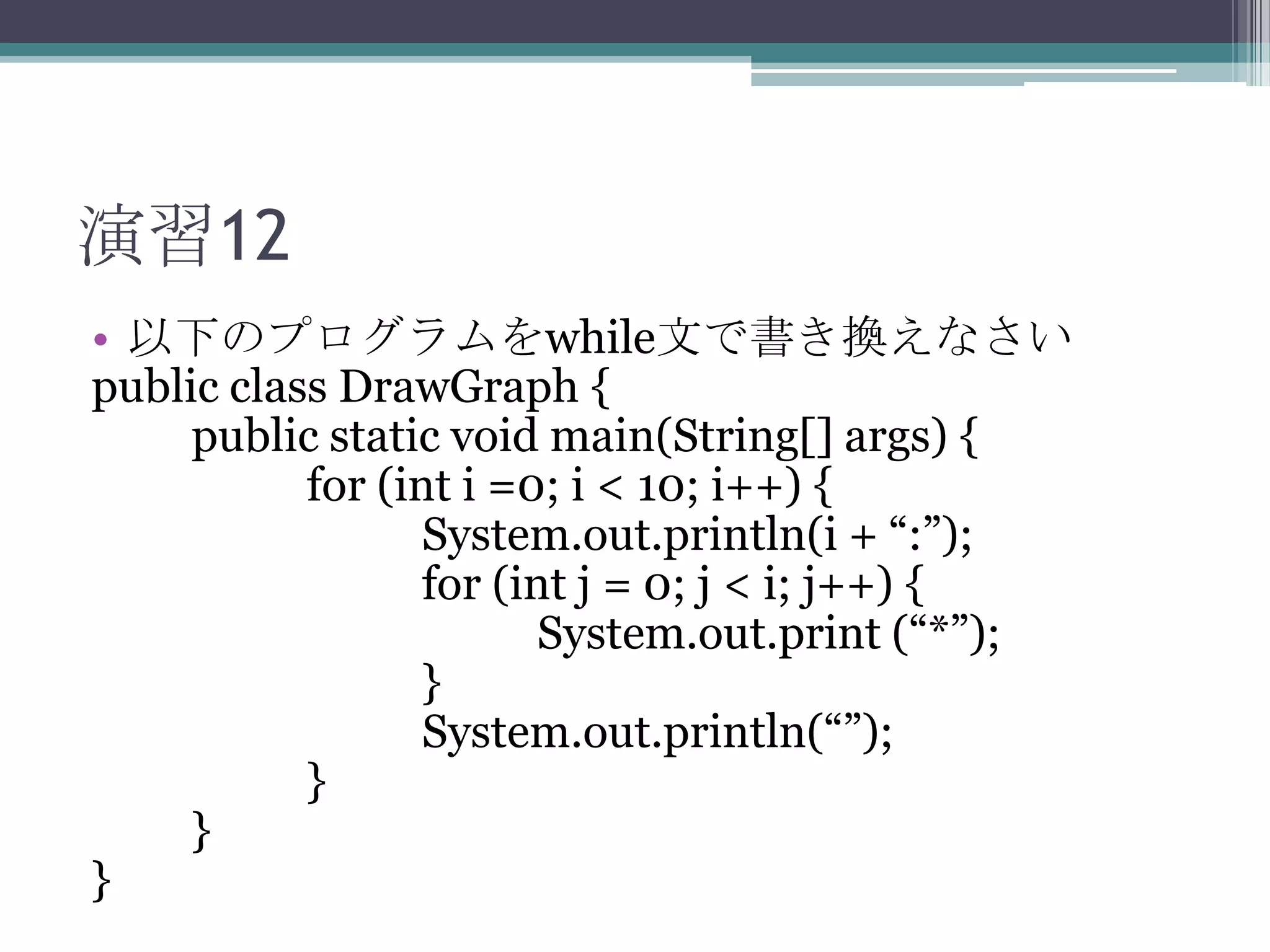 演習12
• 以下のプログラムをwhile文で書き換えなさい
public class DrawGraph {
public static void main(String[] args) {
for (int i =0; i < 10; i++) {
System.out.println(i + “:”);
for (int j = 0; j < i; j++) {
System.out.print (“*”);
}
System.out.println(“”);
}
}
}

 