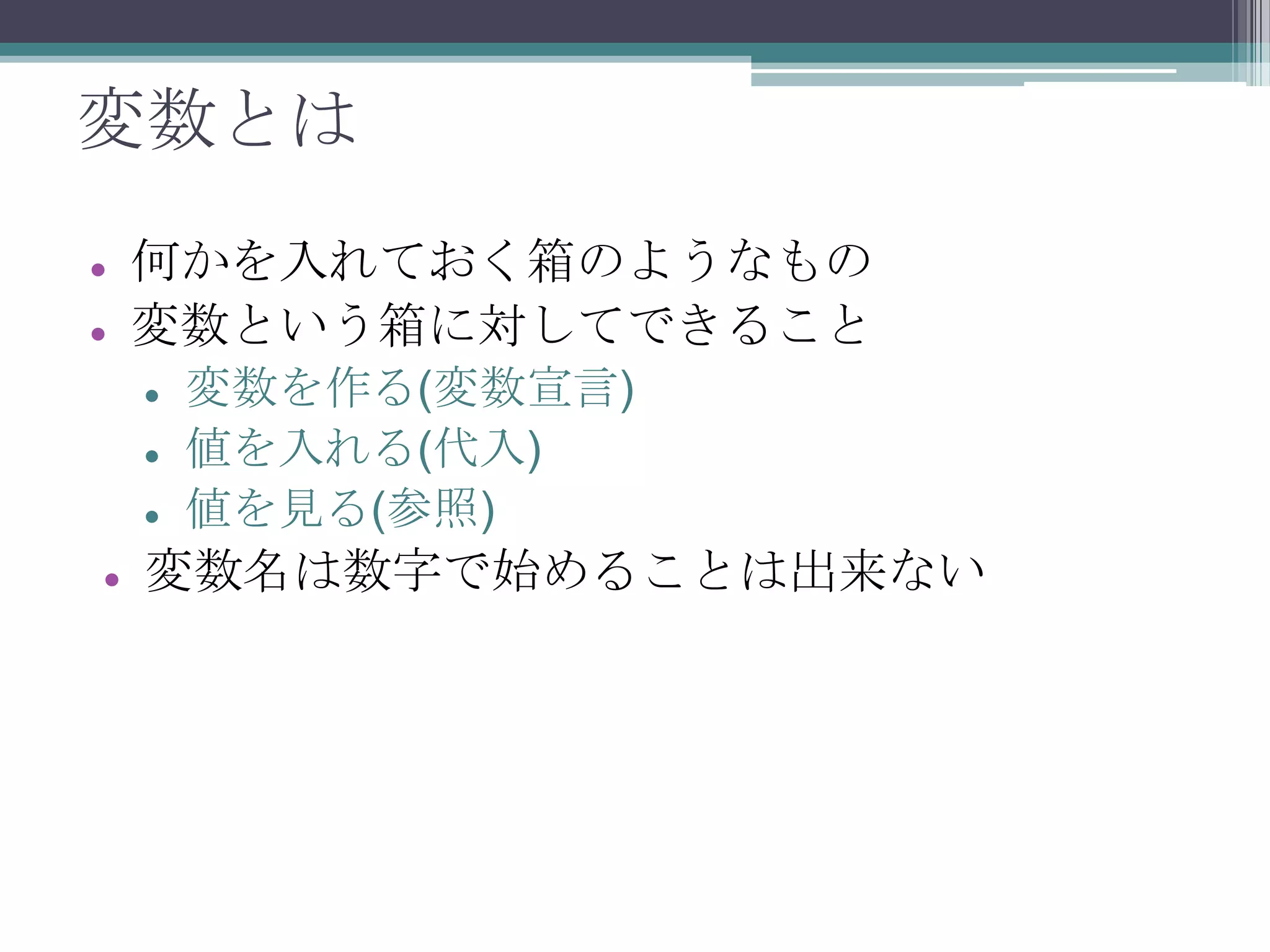変数とは



何かを入れておく箱のようなもの
変数という箱に対してできること






変数を作る(変数宣言)
値を入れる(代入)
値を見る(参照)

変数名は数字で始めることは出来ない

 
