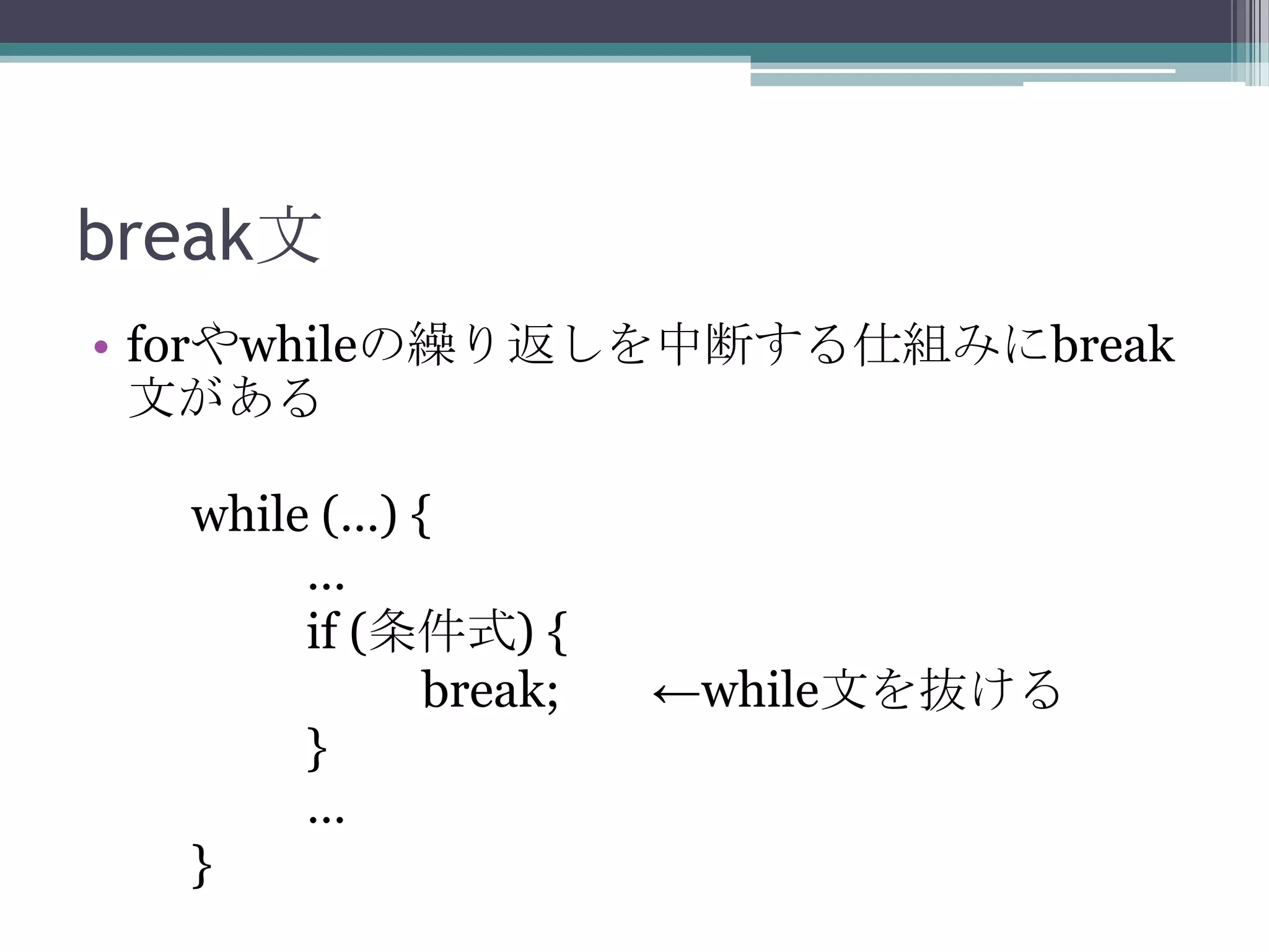 break文
• forやwhileの繰り返しを中断する仕組みにbreak
文がある
while (…) {
…
if (条件式) {
break;
}
…
}

←while文を抜ける

 