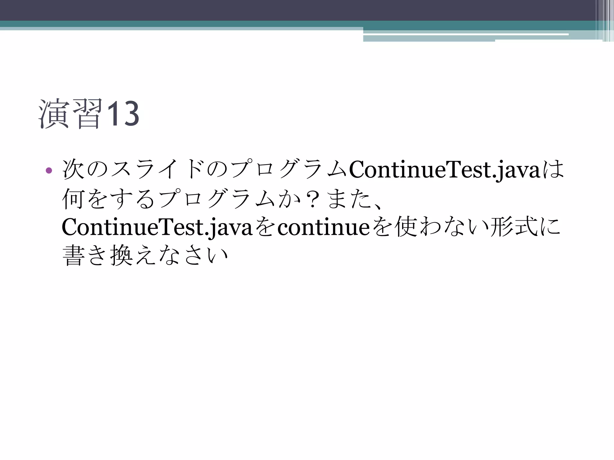 演習13
• 次のスライドのプログラムContinueTest.javaは
何をするプログラムか？また、
ContinueTest.javaをcontinueを使わない形式に
書き換えなさい

 