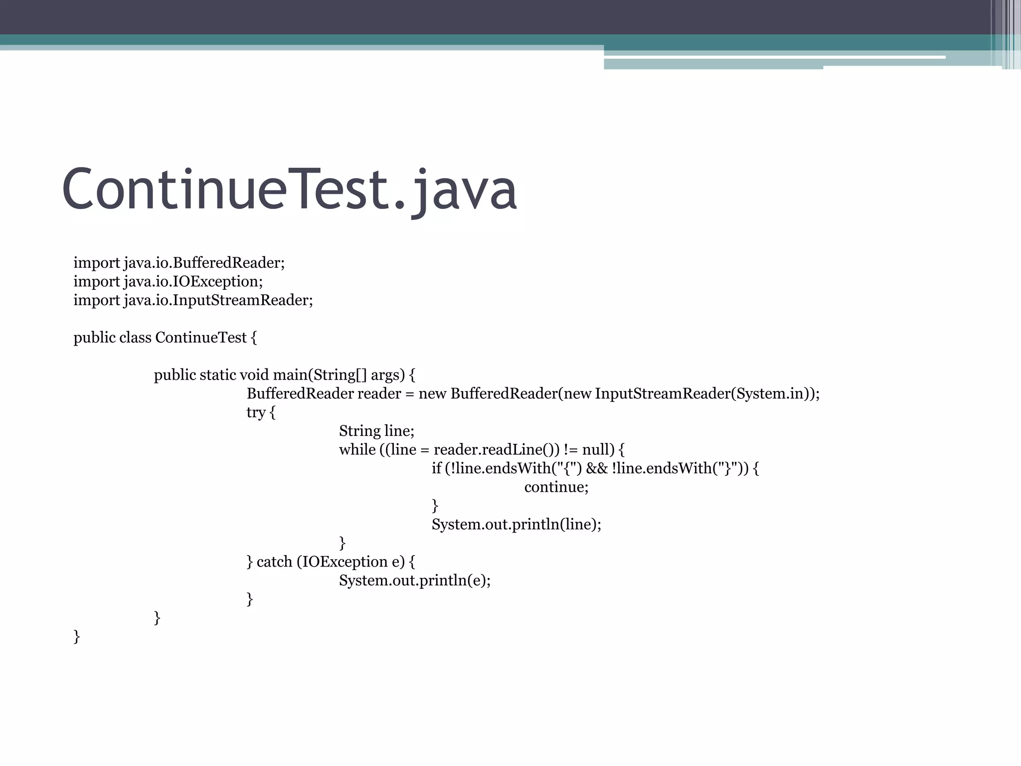 ContinueTest.java
import java.io.BufferedReader;
import java.io.IOException;
import java.io.InputStreamReader;
public class ContinueTest {
public static void main(String[] args) {
BufferedReader reader = new BufferedReader(new InputStreamReader(System.in));
try {
String line;
while ((line = reader.readLine()) != null) {
if (!line.endsWith("{") && !line.endsWith("}")) {
continue;
}
System.out.println(line);
}
} catch (IOException e) {
System.out.println(e);
}
}
}

 