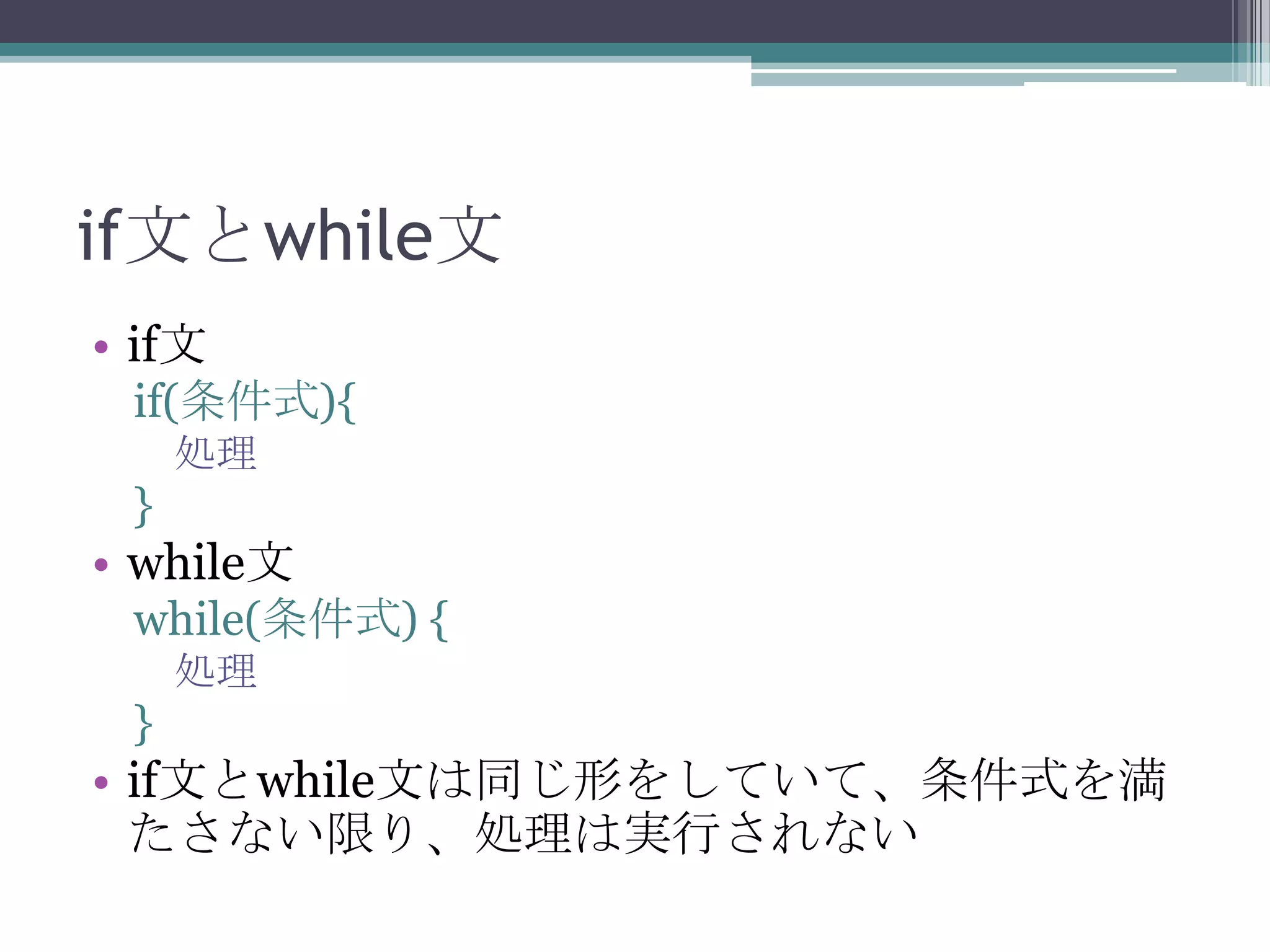 if文とwhile文
• if文
if(条件式){
処理

}

• while文
while(条件式) {
処理

}

• if文とwhile文は同じ形をしていて、条件式を満
たさない限り、処理は実行されない

 