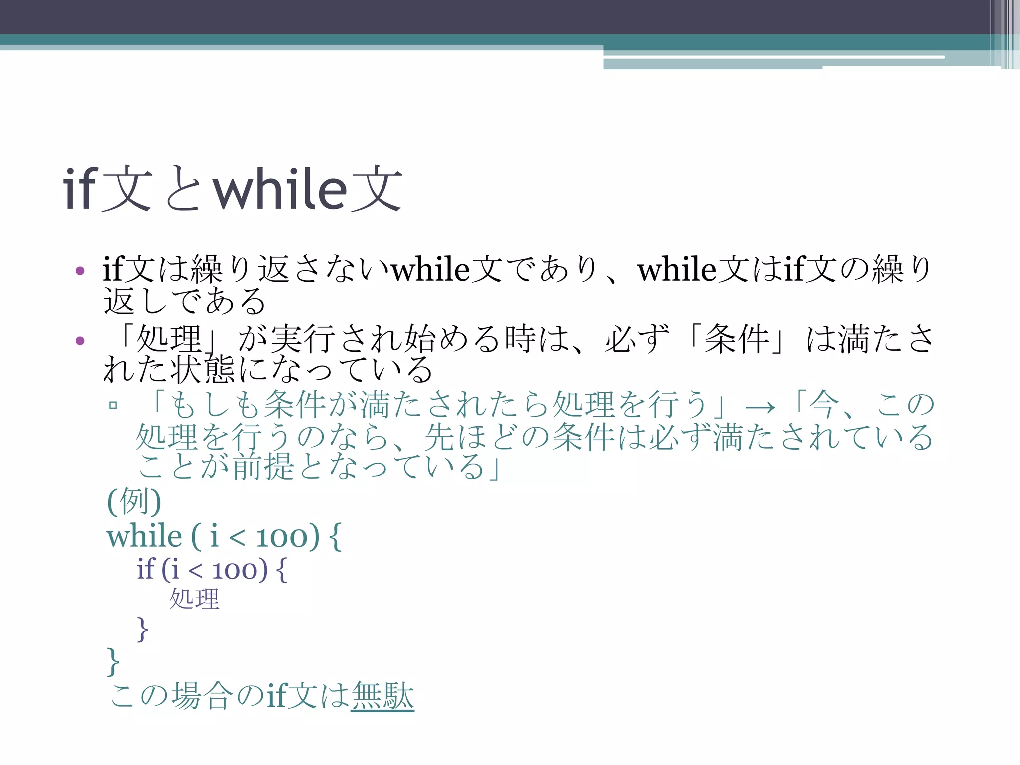 if文とwhile文
• if文は繰り返さないwhile文であり、while文はif文の繰り
返しである
• 「処理」が実行され始める時は、必ず「条件」は満たさ
れた状態になっている
▫ 「もしも条件が満たされたら処理を行う」→「今、この
処理を行うのなら、先ほどの条件は必ず満たされている
ことが前提となっている」
(例)
while ( i < 100) {
if (i < 100) {
処理

}

}
この場合のif文は無駄

 