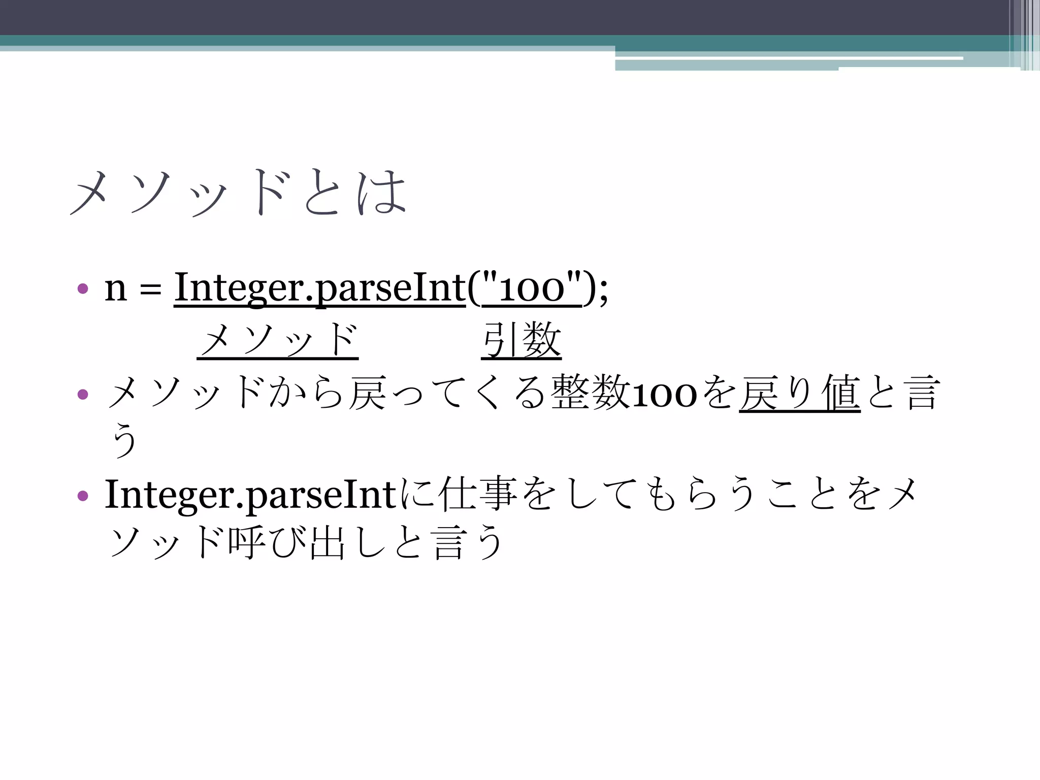 メソッドとは
• n = Integer.parseInt("100");
メソッド
引数
• メソッドから戻ってくる整数100を戻り値と言
う
• Integer.parseIntに仕事をしてもらうことをメ
ソッド呼び出しと言う

 