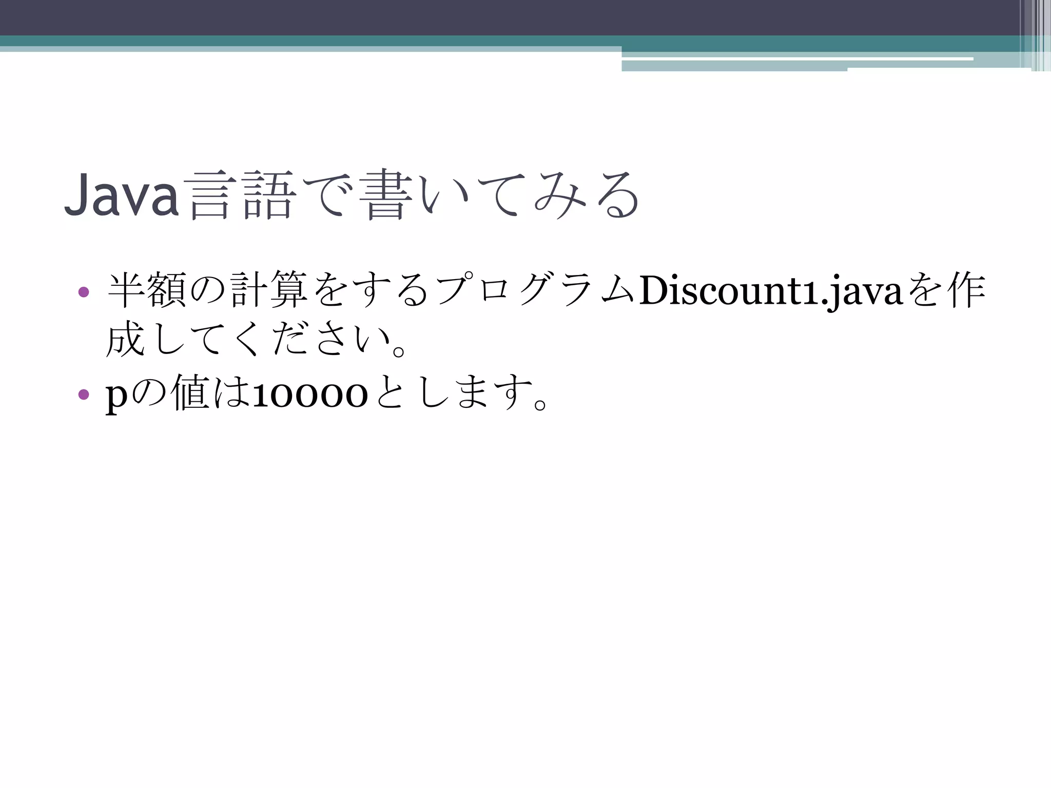 Java言語で書いてみる
• 半額の計算をするプログラムDiscount1.javaを作
成してください。
• pの値は10000とします。

 