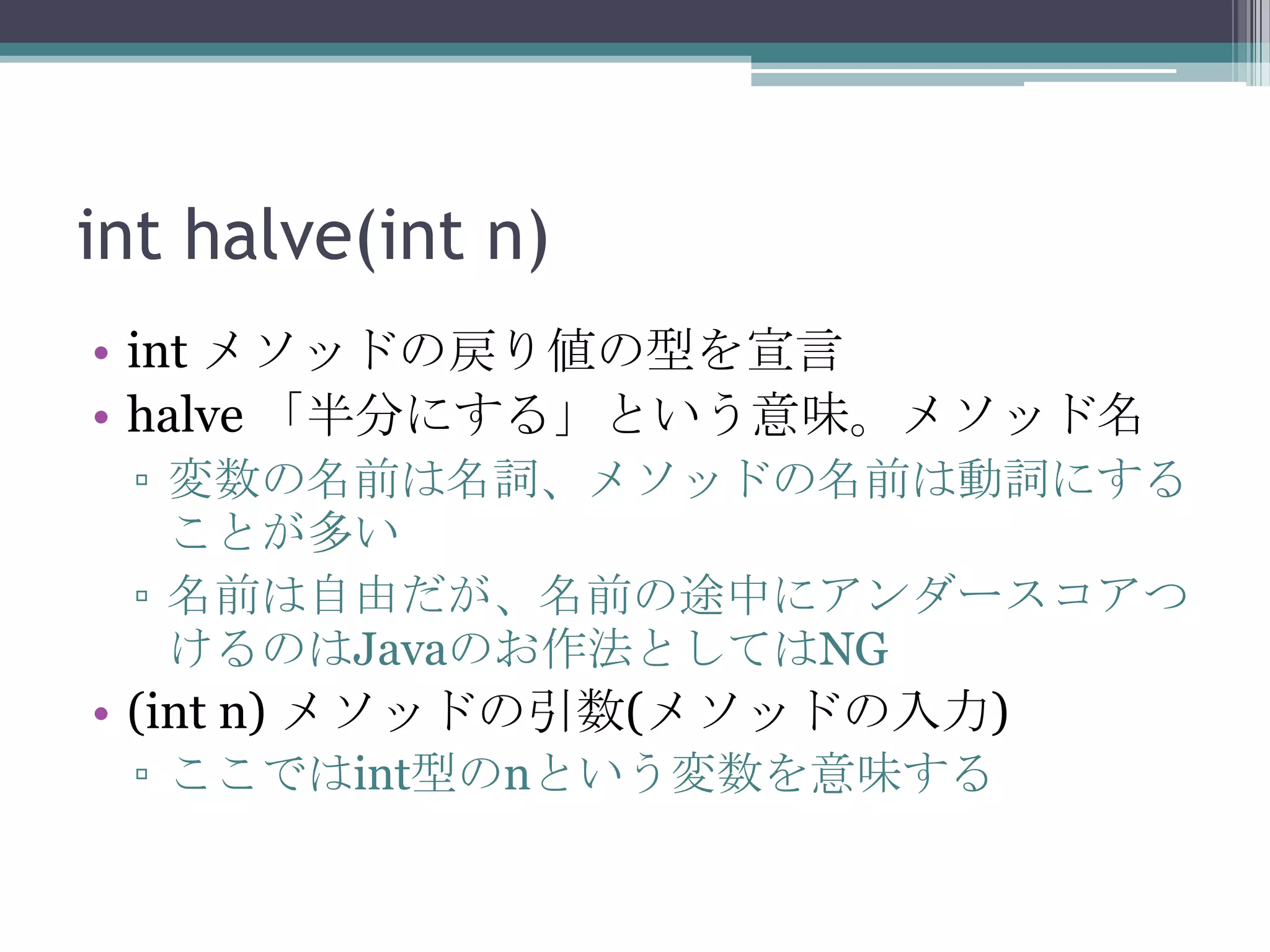 int halve(int n)
• int メソッドの戻り値の型を宣言
• halve 「半分にする」という意味。メソッド名
▫ 変数の名前は名詞、メソッドの名前は動詞にする
ことが多い
▫ 名前は自由だが、名前の途中にアンダースコアつ
けるのはJavaのお作法としてはNG

• (int n) メソッドの引数(メソッドの入力)
▫ ここではint型のnという変数を意味する

 