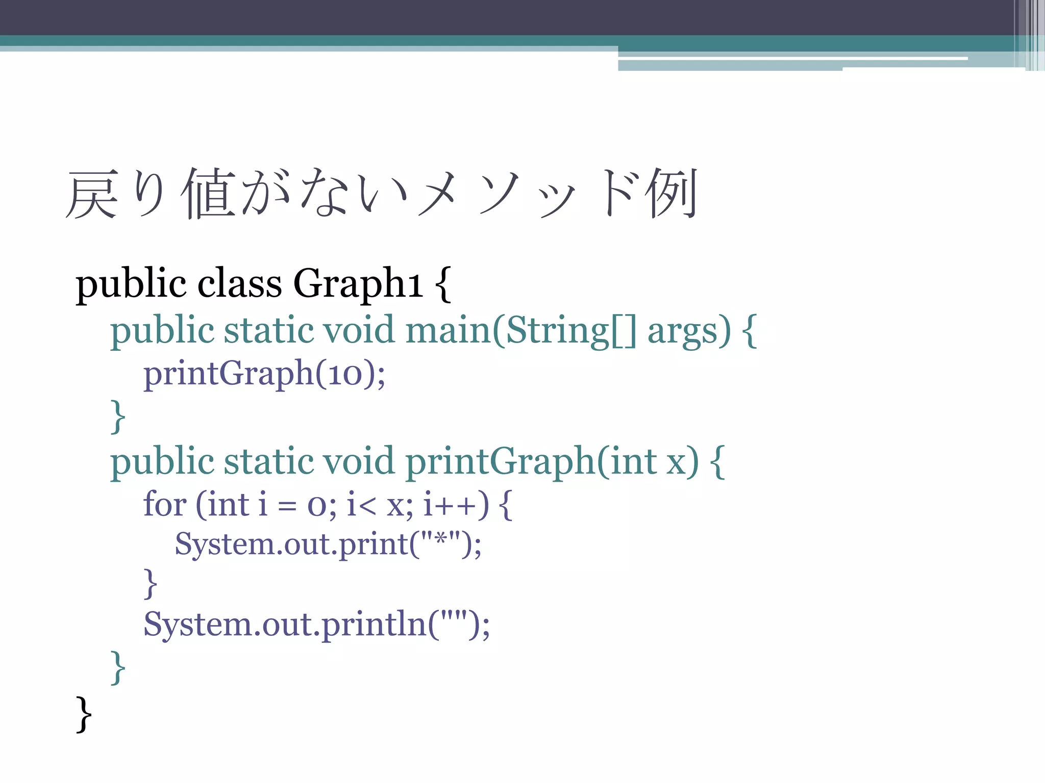 戻り値がないメソッド例
public class Graph1 {
public static void main(String[] args) {
printGraph(10);

}
public static void printGraph(int x) {
for (int i = 0; i< x; i++) {
System.out.print("*");

}
System.out.println("");

}

}

 
