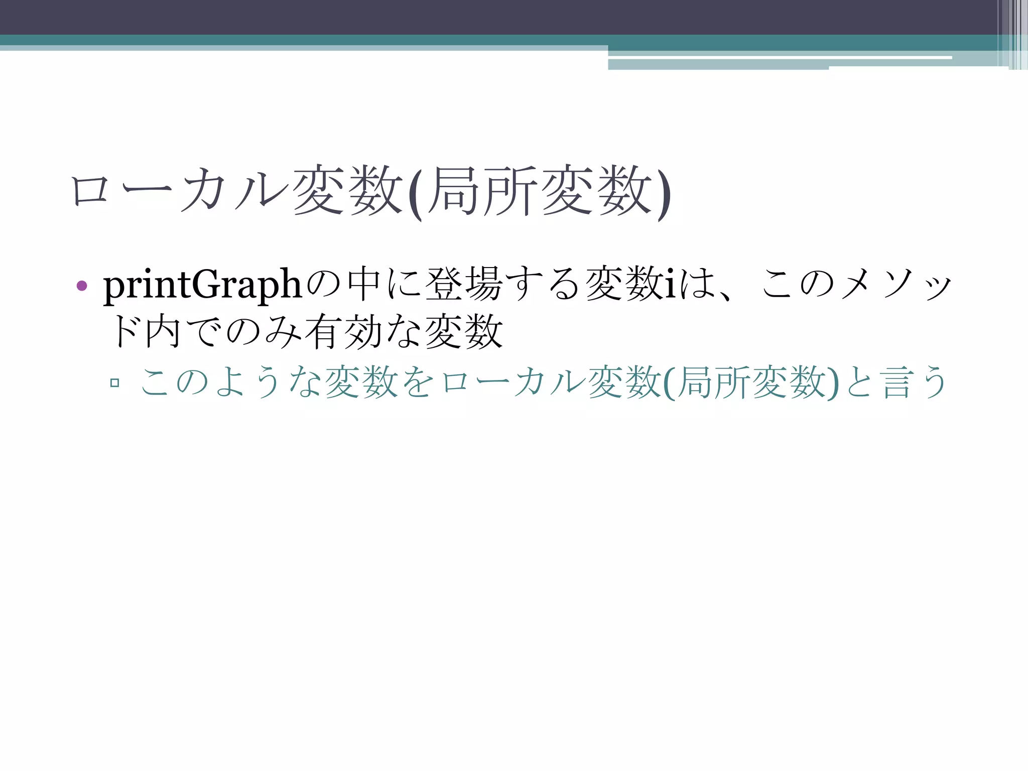 ローカル変数(局所変数)
• printGraphの中に登場する変数iは、このメソッ
ド内でのみ有効な変数
▫ このような変数をローカル変数(局所変数)と言う

 