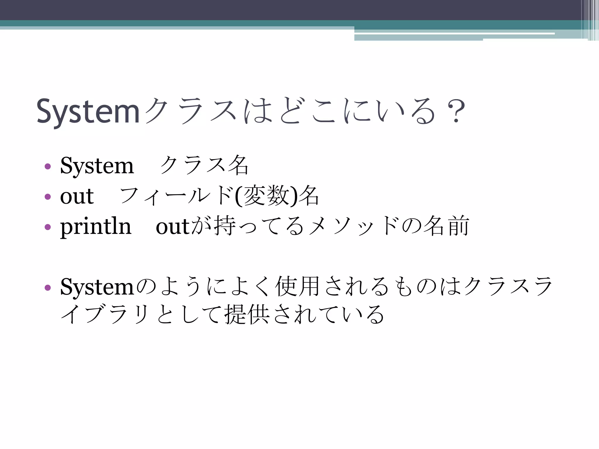 Systemクラスはどこにいる？
• System クラス名
• out フィールド(変数)名
• println outが持ってるメソッドの名前

• Systemのようによく使用されるものはクラスラ
イブラリとして提供されている

 