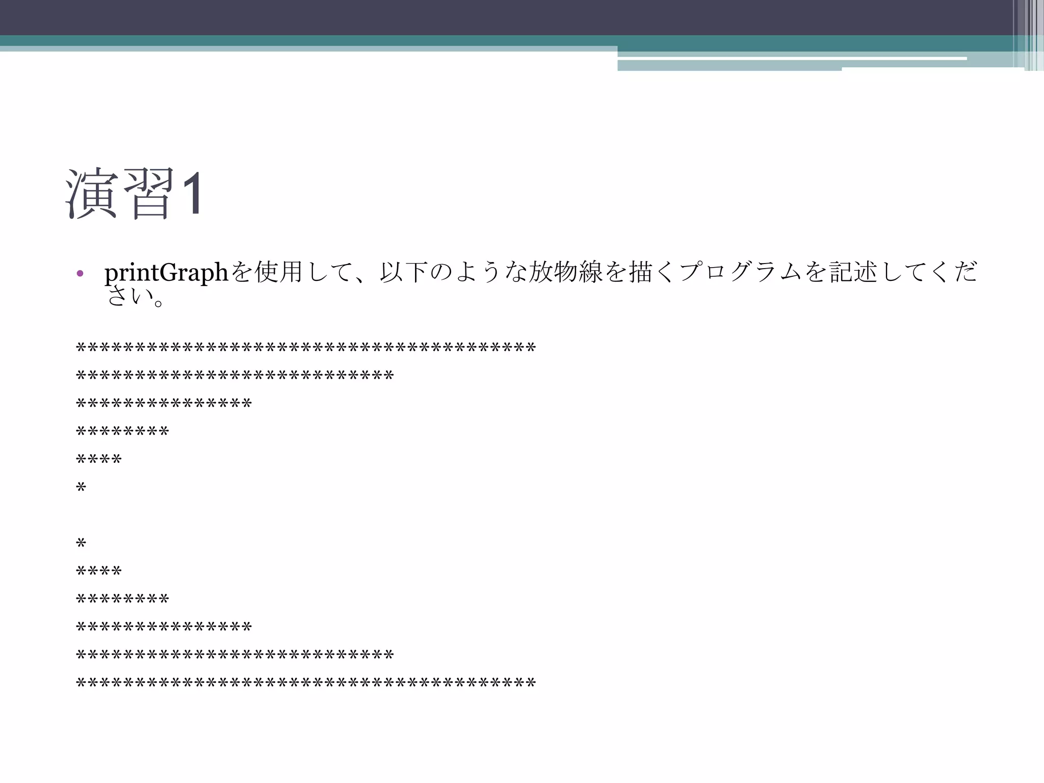 演習1
• printGraphを使用して、以下のような放物線を描くプログラムを記述してくだ
さい。
***************************************
***************************
***************
********
****
*
*
****
********
***************
***************************
***************************************

 