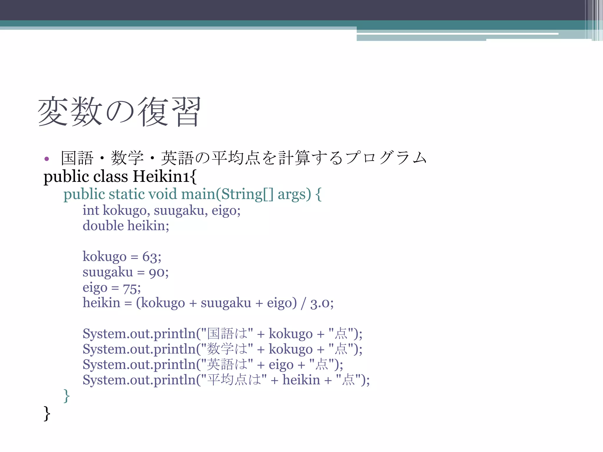変数の復習
• 国語・数学・英語の平均点を計算するプログラム
public class Heikin1{
public static void main(String[] args) {
int kokugo, suugaku, eigo;
double heikin;

kokugo = 63;
suugaku = 90;
eigo = 75;
heikin = (kokugo + suugaku + eigo) / 3.0;

}

}

System.out.println("国語は" + kokugo + "点");
System.out.println("数学は" + kokugo + "点");
System.out.println("英語は" + eigo + "点");
System.out.println("平均点は" + heikin + "点");

 