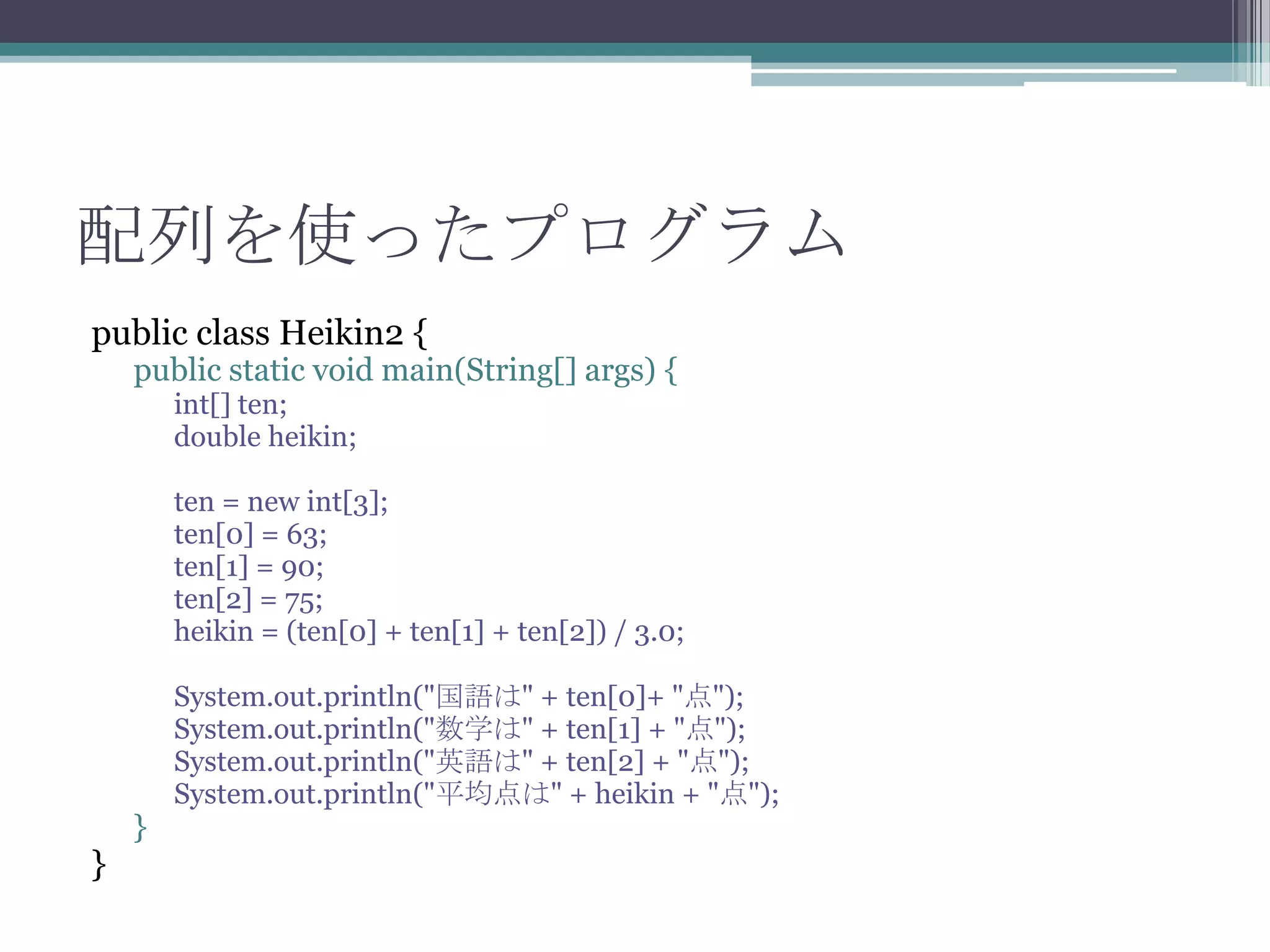 配列を使ったプログラム
public class Heikin2 {

public static void main(String[] args) {
int[] ten;
double heikin;

ten = new int[3];
ten[0] = 63;
ten[1] = 90;
ten[2] = 75;
heikin = (ten[0] + ten[1] + ten[2]) / 3.0;

}

}

System.out.println("国語は" + ten[0]+ "点");
System.out.println("数学は" + ten[1] + "点");
System.out.println("英語は" + ten[2] + "点");
System.out.println("平均点は" + heikin + "点");

 