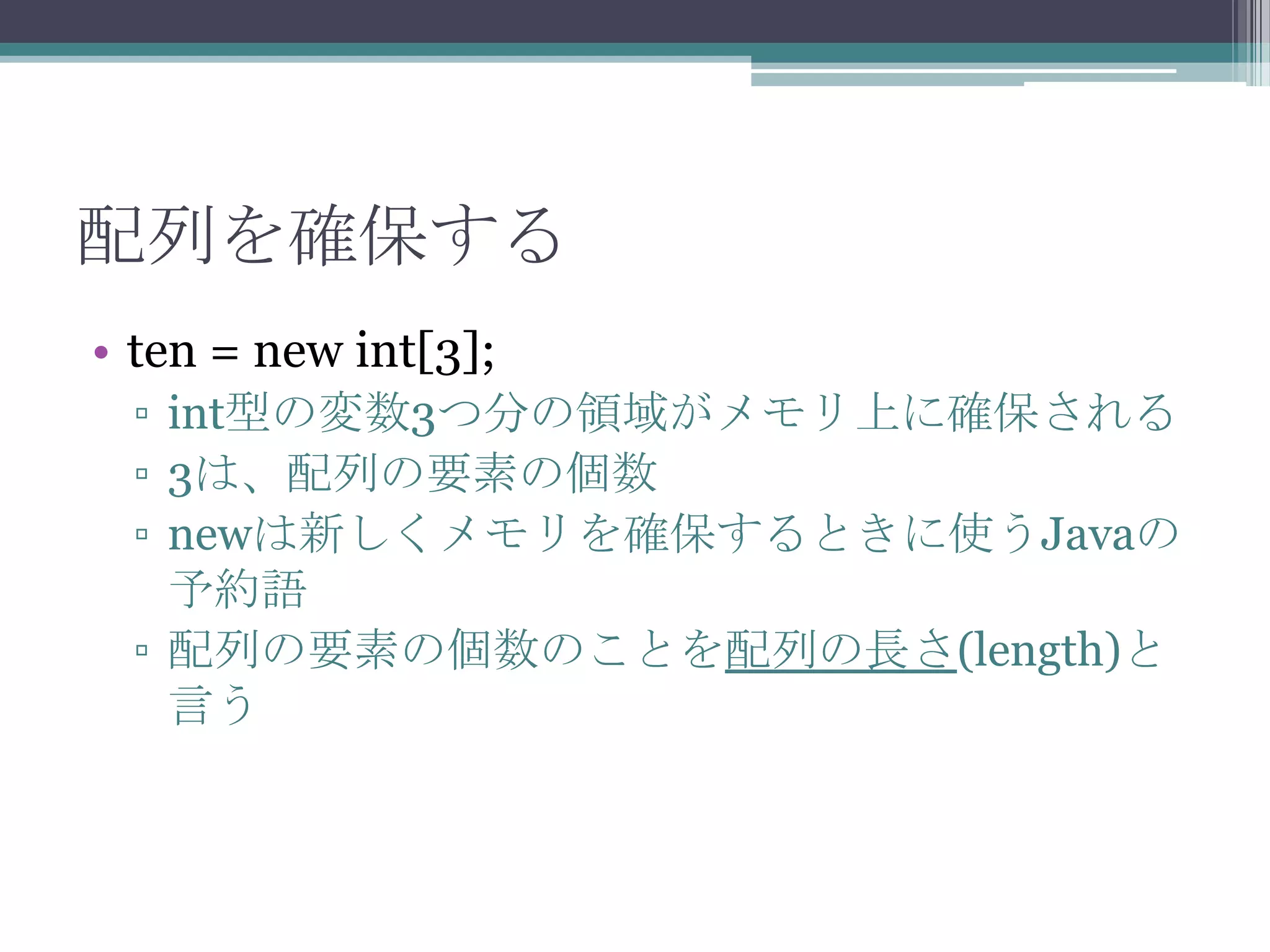 配列を確保する
• ten = new int[3];
▫ int型の変数3つ分の領域がメモリ上に確保される
▫ 3は、配列の要素の個数
▫ newは新しくメモリを確保するときに使うJavaの
予約語
▫ 配列の要素の個数のことを配列の長さ(length)と
言う

 