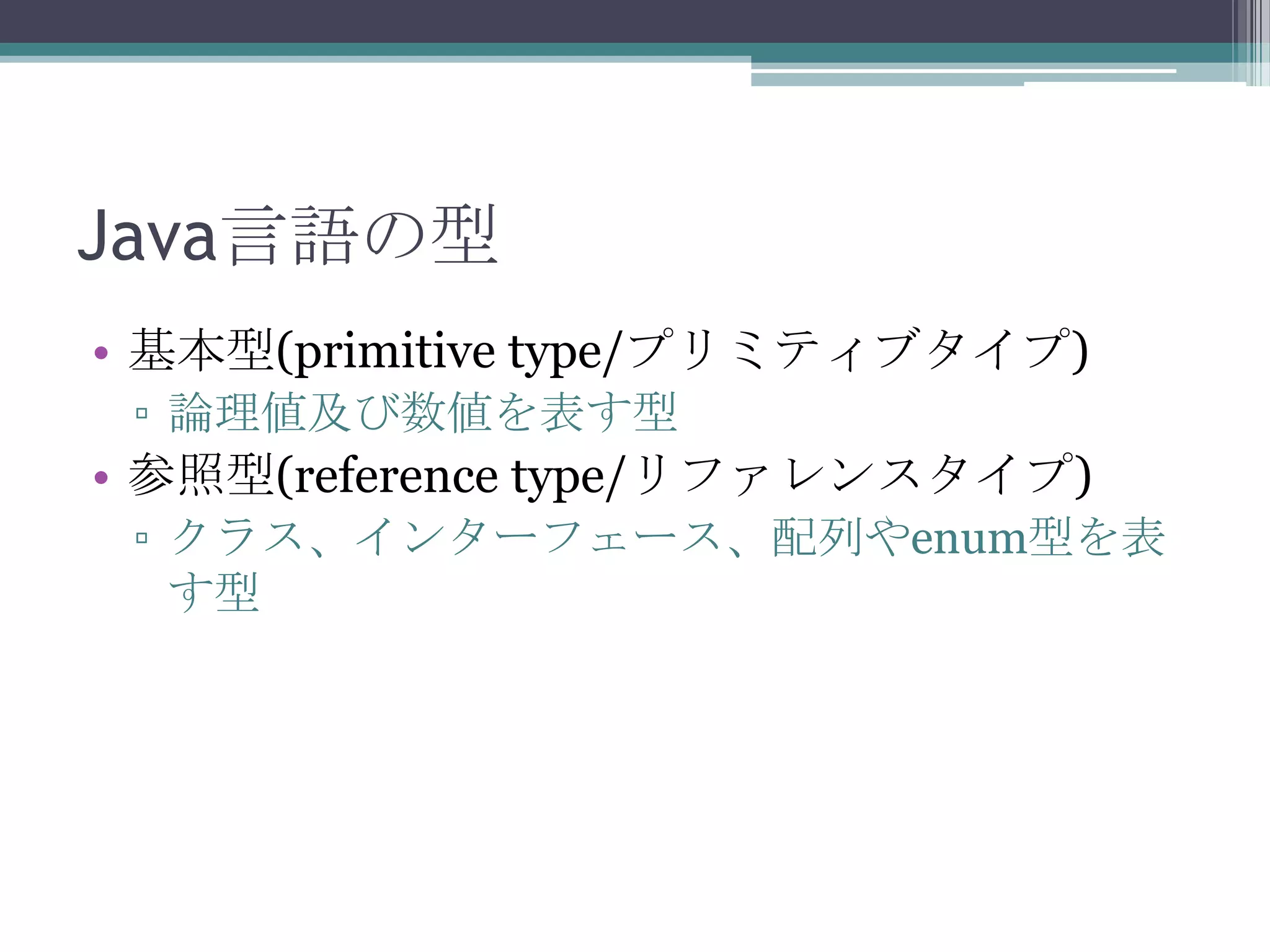 Java言語の型
• 基本型(primitive type/プリミティブタイプ)
▫ 論理値及び数値を表す型

• 参照型(reference type/リファレンスタイプ)
▫ クラス、インターフェース、配列やenum型を表
す型

 