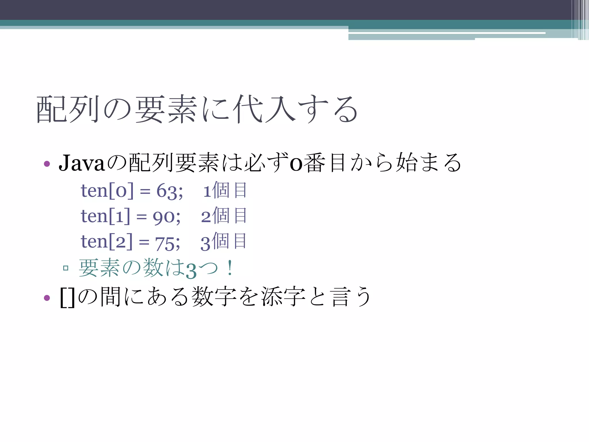 配列の要素に代入する
• Javaの配列要素は必ず0番目から始まる
ten[0] = 63; 1個目
ten[1] = 90; 2個目
ten[2] = 75; 3個目

▫ 要素の数は3つ！

• []の間にある数字を添字と言う

 