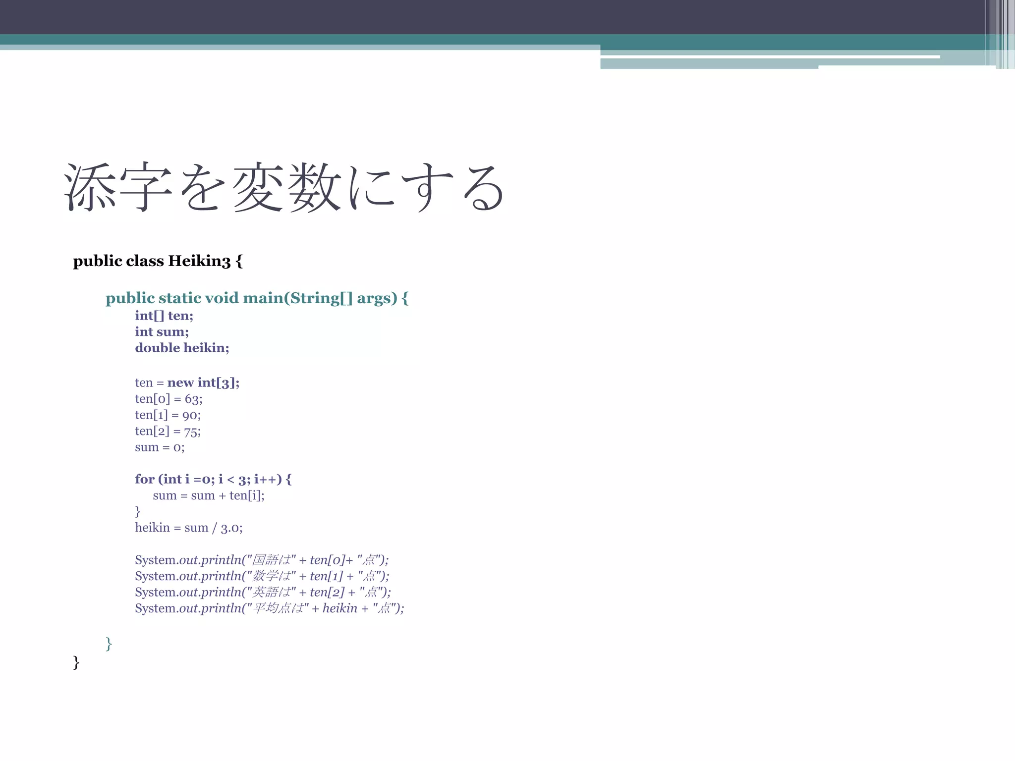 添字を変数にする
public class Heikin3 {
public static void main(String[] args) {
int[] ten;
int sum;
double heikin;
ten = new int[3];
ten[0] = 63;
ten[1] = 90;
ten[2] = 75;
sum = 0;
for (int i =0; i < 3; i++) {
sum = sum + ten[i];
}
heikin = sum / 3.0;
System.out.println("国語は" + ten[0]+ "点");
System.out.println("数学は" + ten[1] + "点");
System.out.println("英語は" + ten[2] + "点");
System.out.println("平均点は" + heikin + "点");

}
}

 
