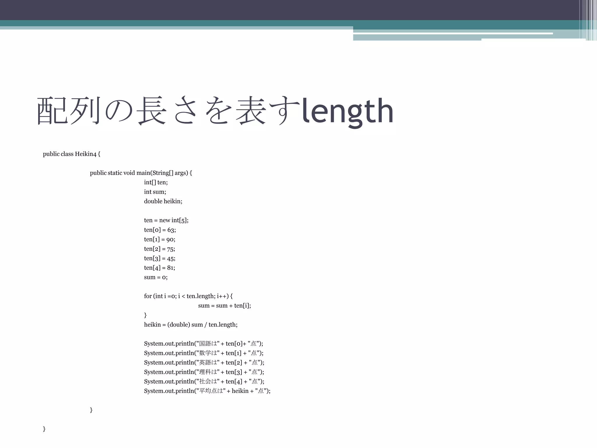 配列の長さを表すlength
public class Heikin4 {
public static void main(String[] args) {

int[] ten;
int sum;
double heikin;
ten = new int[5];
ten[0] = 63;
ten[1] = 90;
ten[2] = 75;
ten[3] = 45;
ten[4] = 81;
sum = 0;
for (int i =0; i < ten.length; i++) {
sum = sum + ten[i];
}
heikin = (double) sum / ten.length;
System.out.println("国語は" + ten[0]+ "点");
System.out.println("数学は" + ten[1] + "点");

System.out.println("英語は" + ten[2] + "点");
System.out.println("理科は" + ten[3] + "点");
System.out.println("社会は" + ten[4] + "点");
System.out.println("平均点は" + heikin + "点");
}
}

 