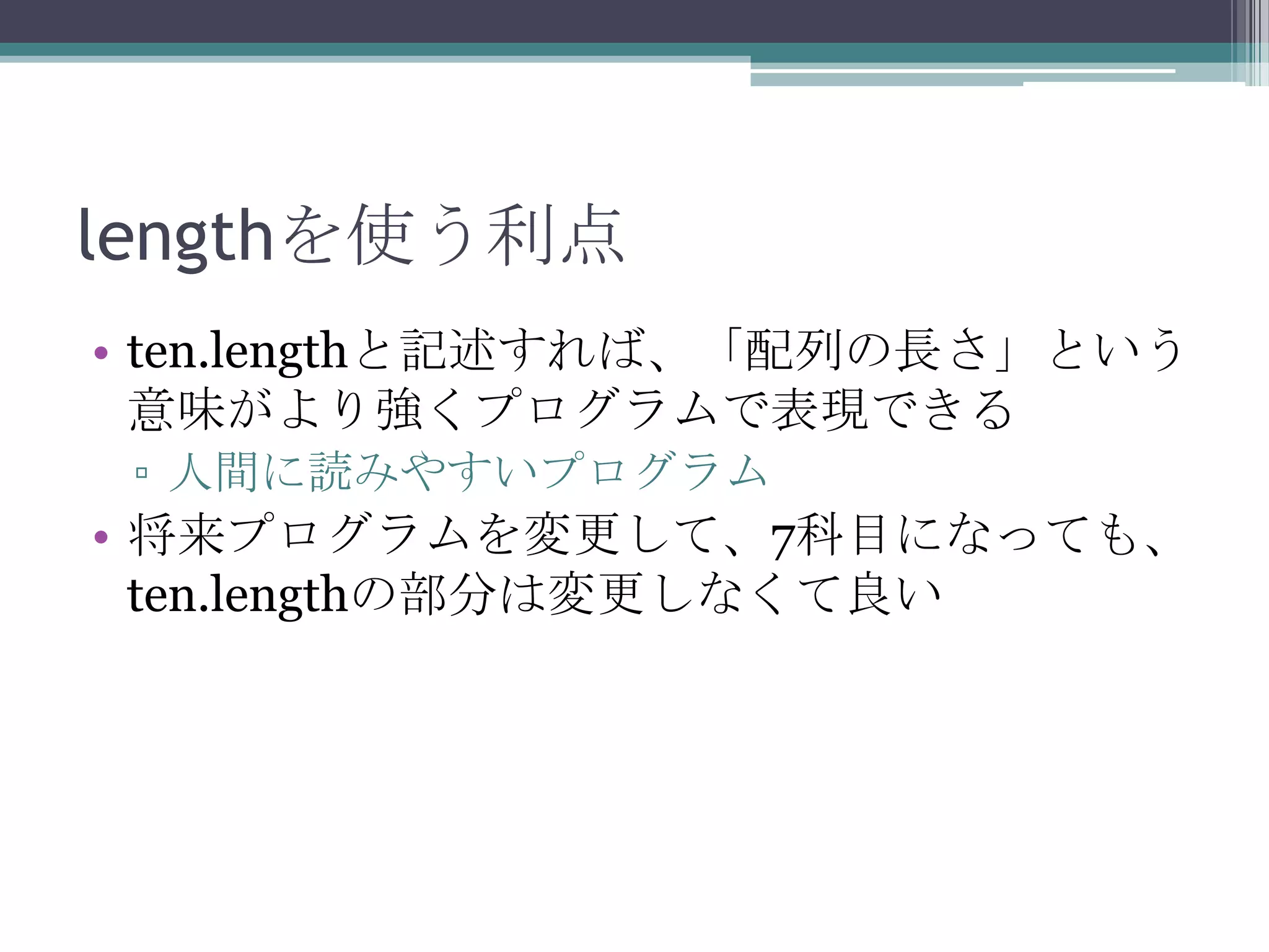 lengthを使う利点
• ten.lengthと記述すれば、「配列の長さ」という
意味がより強くプログラムで表現できる
▫ 人間に読みやすいプログラム

• 将来プログラムを変更して、7科目になっても、
ten.lengthの部分は変更しなくて良い

 