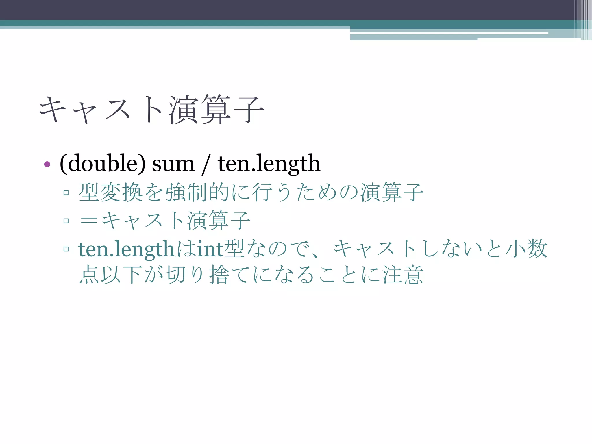 キャスト演算子
• (double) sum / ten.length
▫ 型変換を強制的に行うための演算子
▫ ＝キャスト演算子
▫ ten.lengthはint型なので、キャストしないと小数
点以下が切り捨てになることに注意

 
