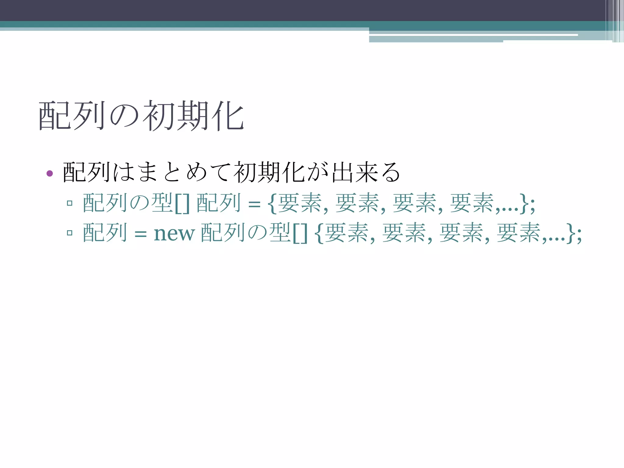 配列の初期化
• 配列はまとめて初期化が出来る
▫ 配列の型[] 配列 = {要素, 要素, 要素, 要素,...};
▫ 配列 = new 配列の型[] {要素, 要素, 要素, 要素,...};

 