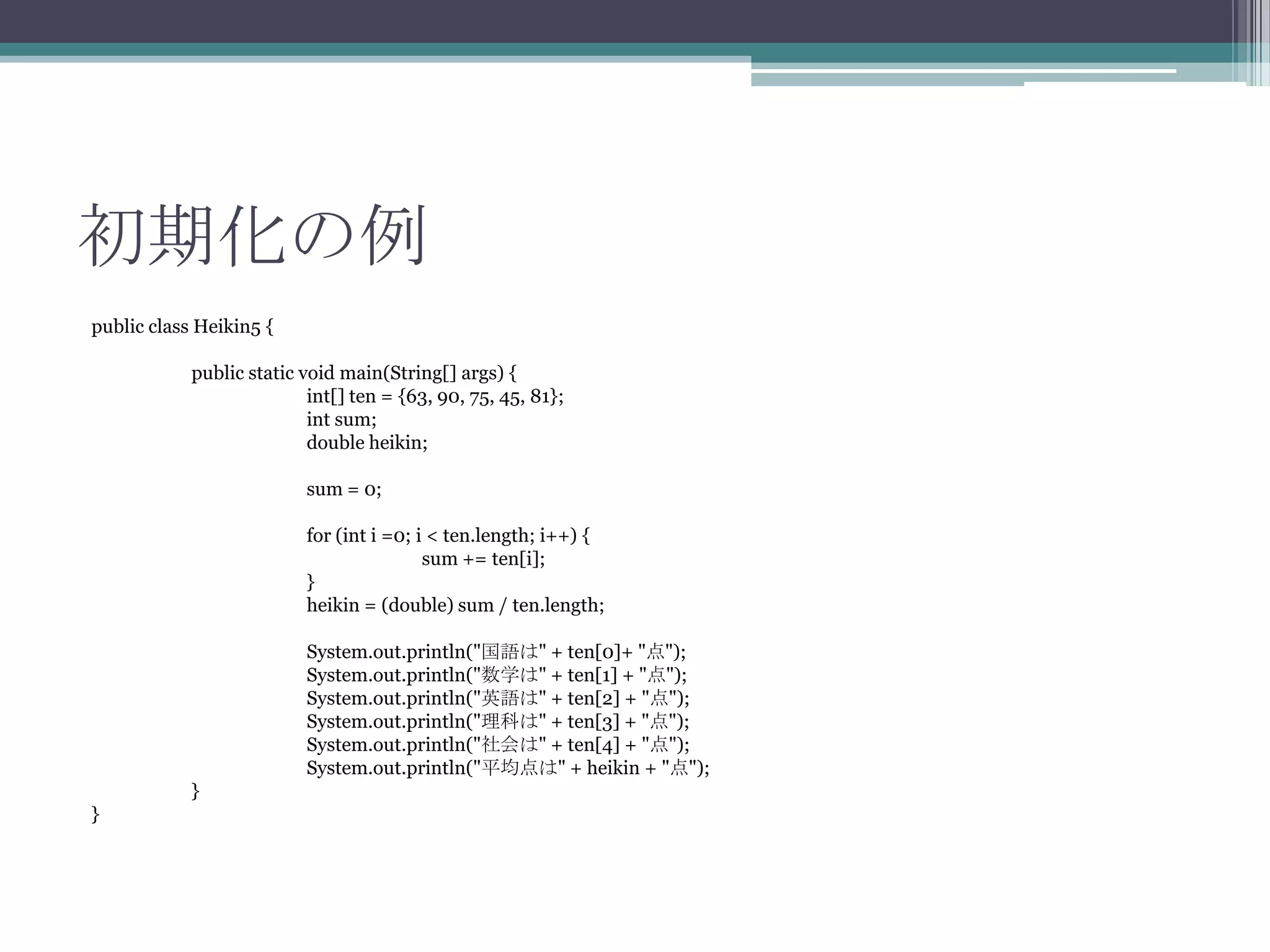 初期化の例
public class Heikin5 {
public static void main(String[] args) {
int[] ten = {63, 90, 75, 45, 81};
int sum;
double heikin;
sum = 0;
for (int i =0; i < ten.length; i++) {
sum += ten[i];
}
heikin = (double) sum / ten.length;
System.out.println("国語は" + ten[0]+ "点");
System.out.println("数学は" + ten[1] + "点");
System.out.println("英語は" + ten[2] + "点");
System.out.println("理科は" + ten[3] + "点");
System.out.println("社会は" + ten[4] + "点");
System.out.println("平均点は" + heikin + "点");
}
}

 