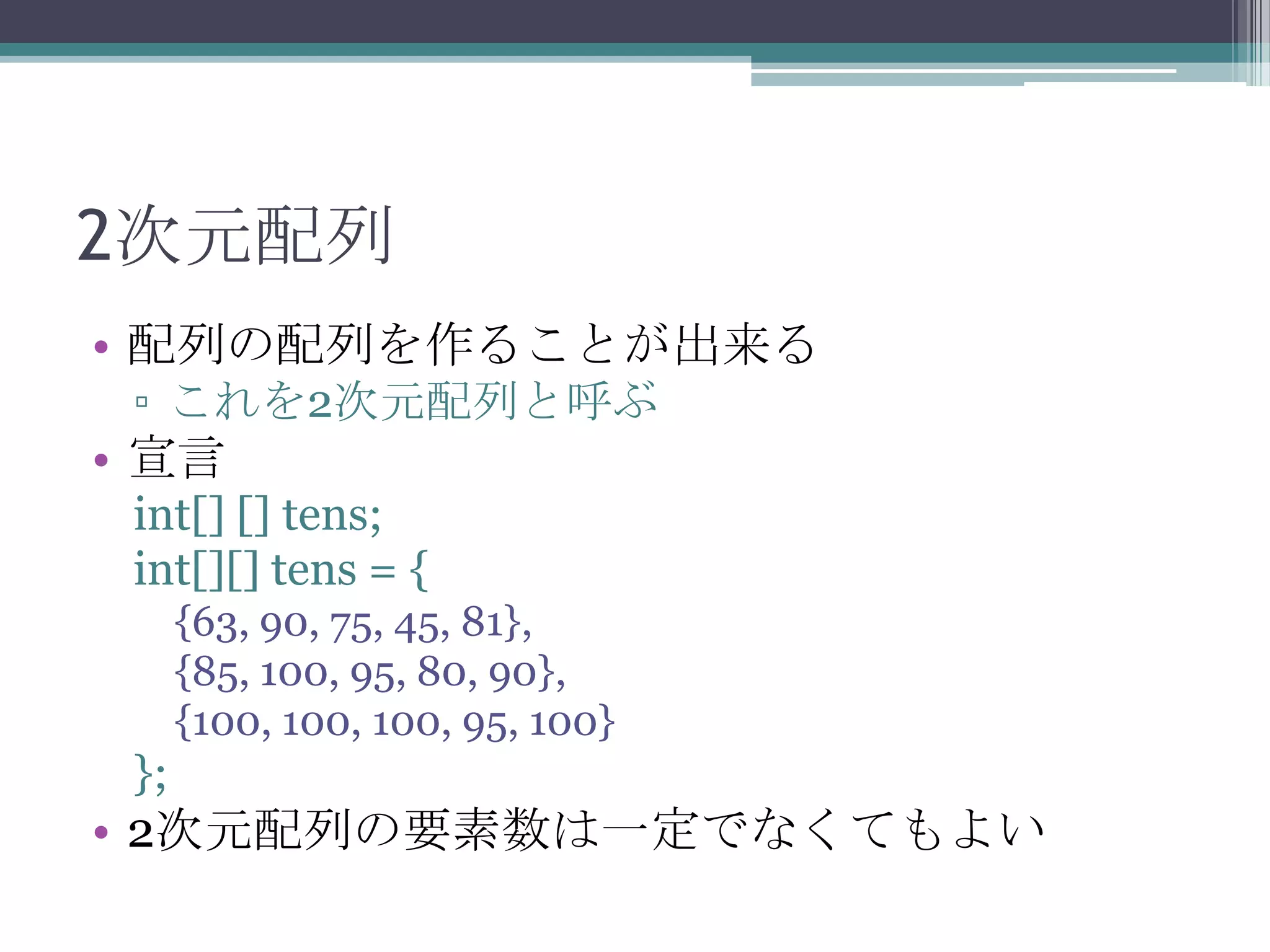2次元配列
• 配列の配列を作ることが出来る
▫ これを2次元配列と呼ぶ

• 宣言
int[] [] tens;
int[][] tens = {
{63, 90, 75, 45, 81},
{85, 100, 95, 80, 90},
{100, 100, 100, 95, 100}

};

• 2次元配列の要素数は一定でなくてもよい

 