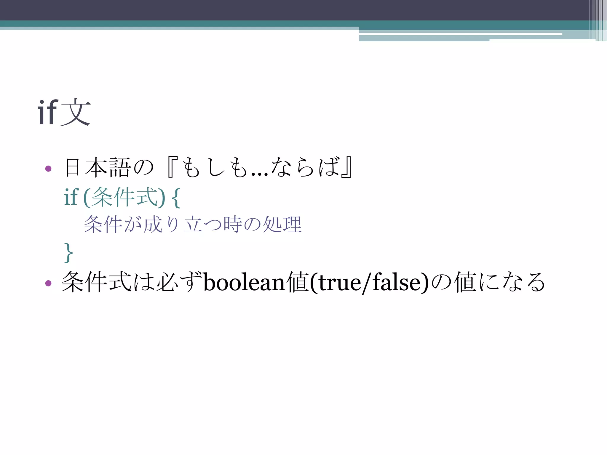 if文
• 日本語の『もしも…ならば』
if (条件式) {
条件が成り立つ時の処理

}

• 条件式は必ずboolean値(true/false)の値になる

 