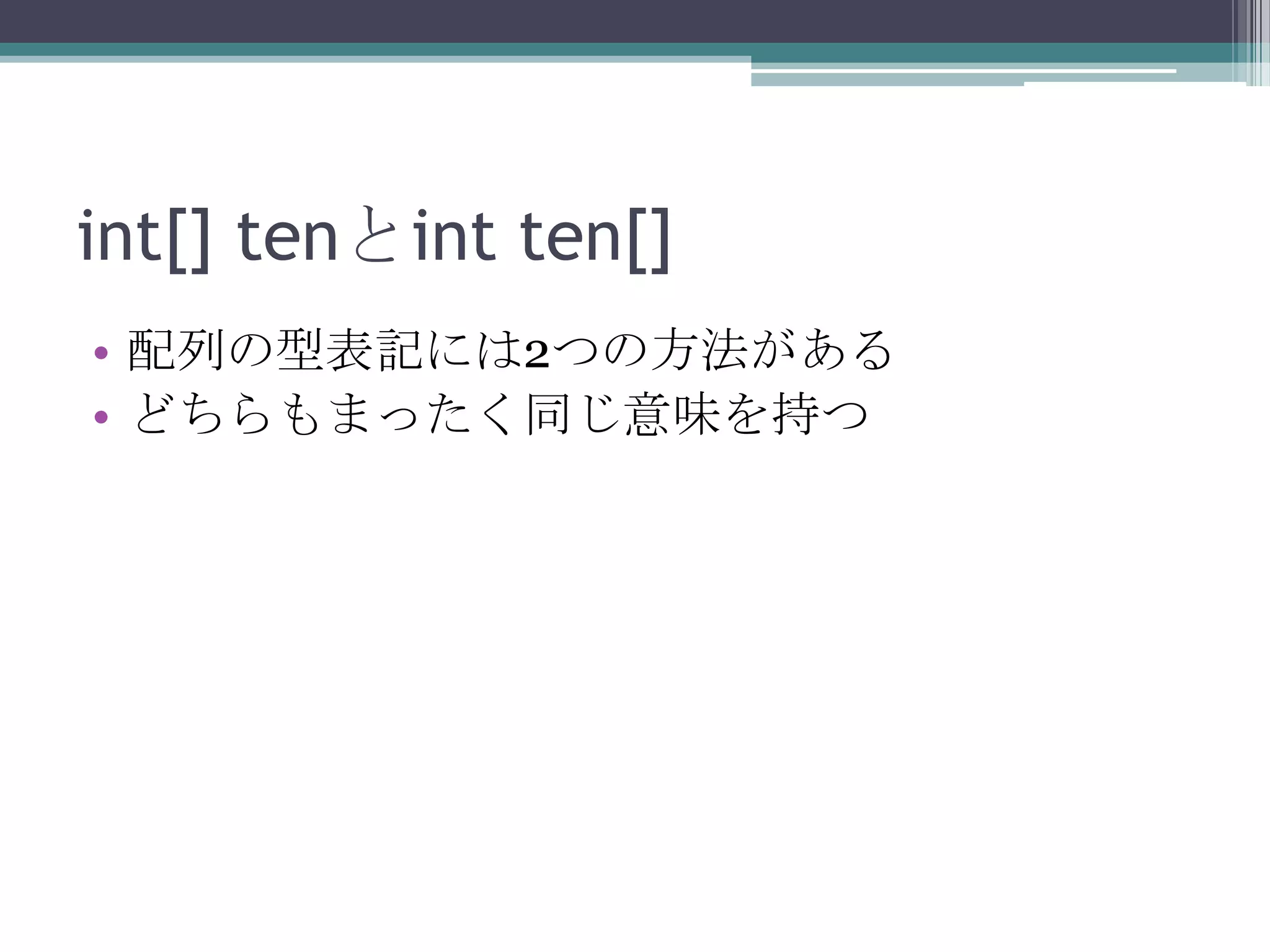 int[] tenとint ten[]
• 配列の型表記には2つの方法がある
• どちらもまったく同じ意味を持つ

 