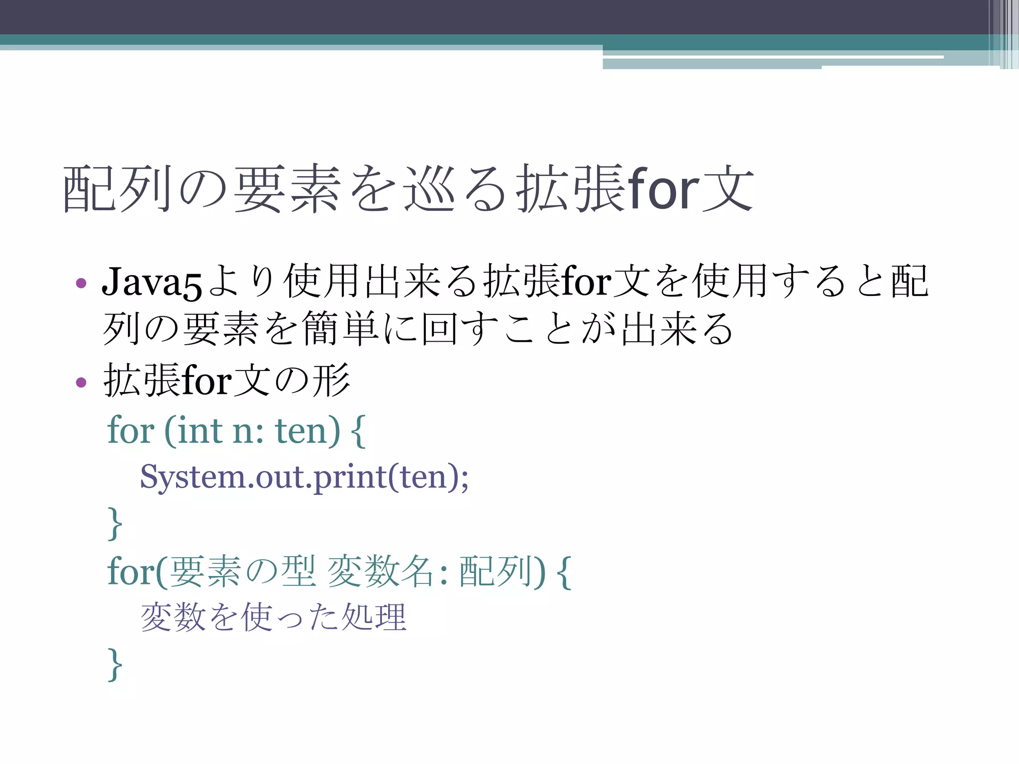 配列の要素を巡る拡張for文
• Java5より使用出来る拡張for文を使用すると配
列の要素を簡単に回すことが出来る
• 拡張for文の形
for (int n: ten) {
System.out.print(ten);

}
for(要素の型 変数名: 配列) {
変数を使った処理

}

 