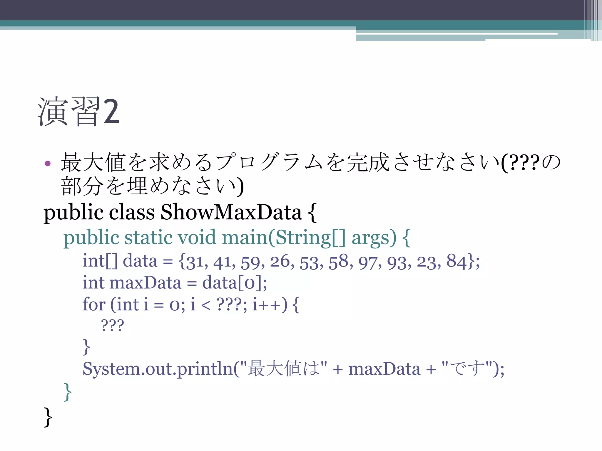 演習2
• 最大値を求めるプログラムを完成させなさい(???の
部分を埋めなさい)
public class ShowMaxData {
public static void main(String[] args) {
int[] data = {31, 41, 59, 26, 53, 58, 97, 93, 23, 84};
int maxData = data[0];
for (int i = 0; i < ???; i++) {
???

}
System.out.println("最大値は" + maxData + "です");

}

}

 
