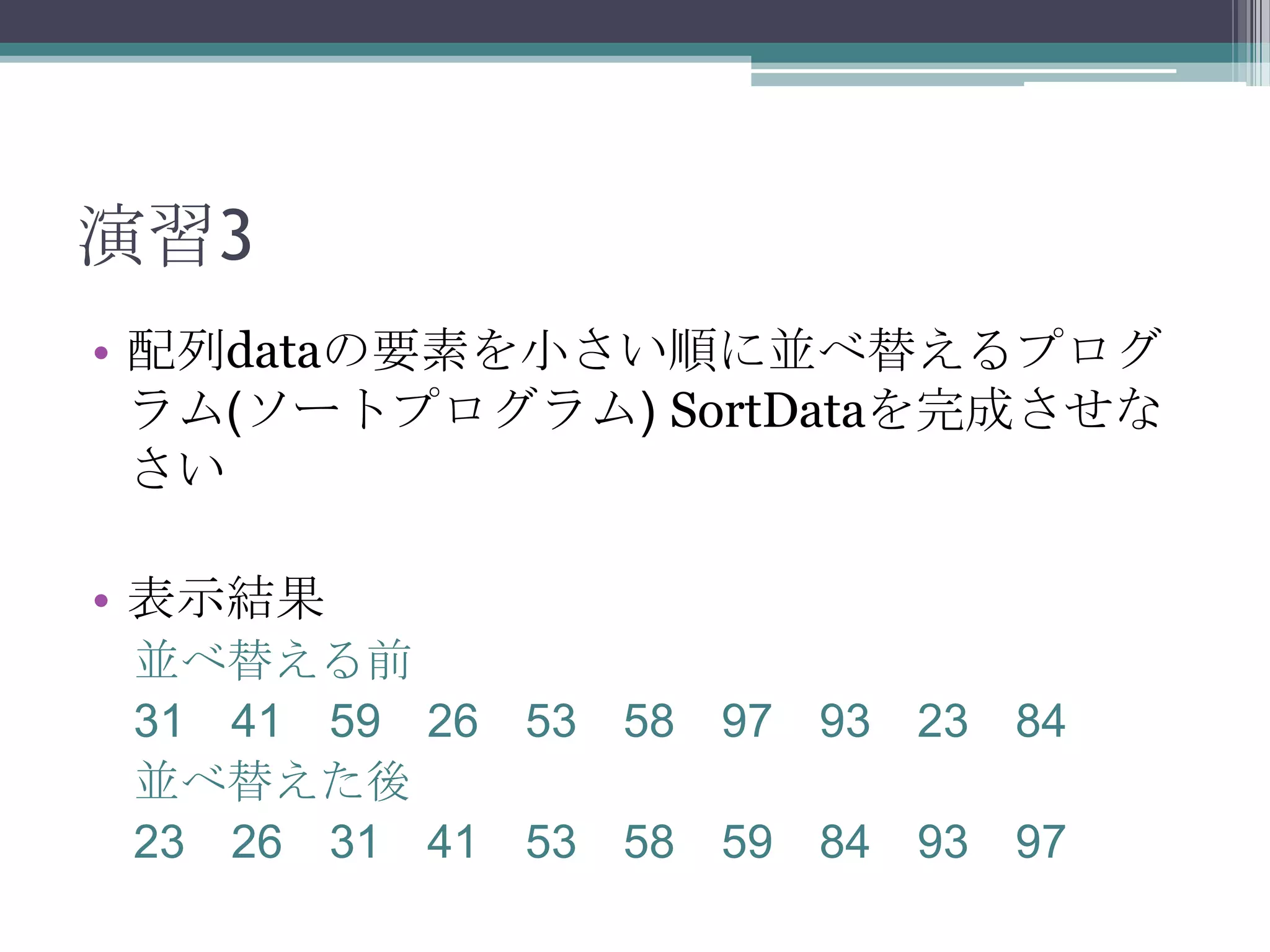 演習3
• 配列dataの要素を小さい順に並べ替えるプログ
ラム(ソートプログラム) SortDataを完成させな
さい

• 表示結果
並べ替える前
31 41 59 26 53 58 97 93 23 84
並べ替えた後
23 26 31 41 53 58 59 84 93 97

 