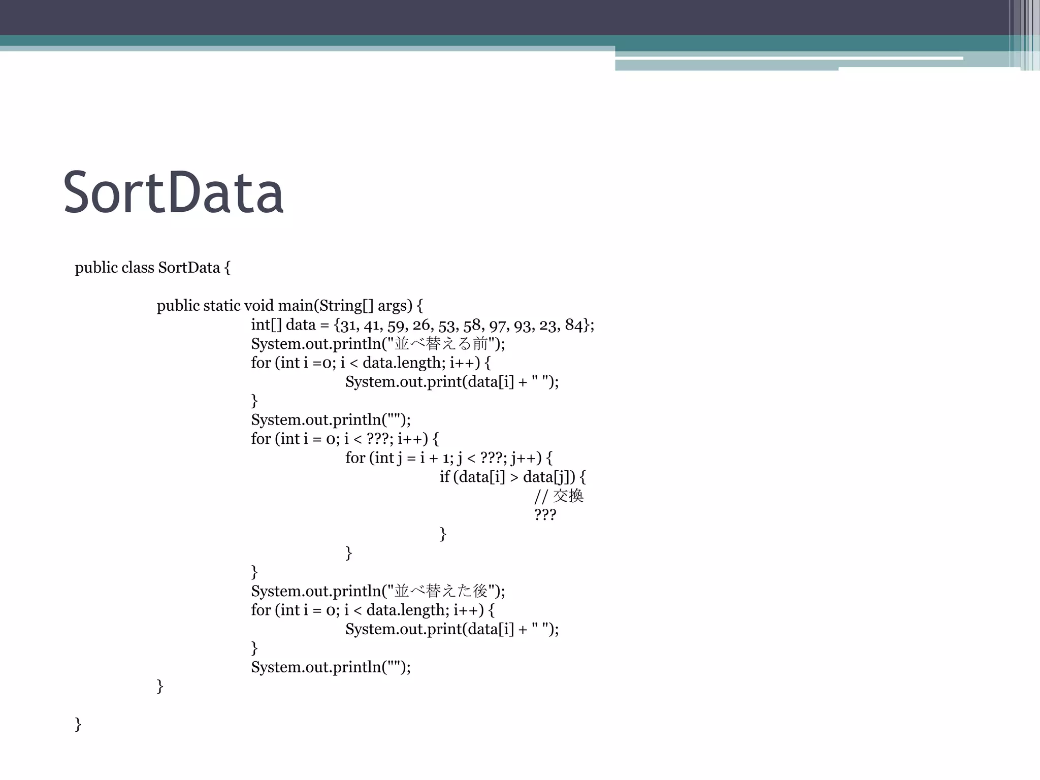 SortData
public class SortData {
public static void main(String[] args) {
int[] data = {31, 41, 59, 26, 53, 58, 97, 93, 23, 84};
System.out.println("並べ替える前");
for (int i =0; i < data.length; i++) {
System.out.print(data[i] + " ");
}
System.out.println("");
for (int i = 0; i < ???; i++) {
for (int j = i + 1; j < ???; j++) {
if (data[i] > data[j]) {
// 交換
???
}
}
}
System.out.println("並べ替えた後");
for (int i = 0; i < data.length; i++) {
System.out.print(data[i] + " ");
}
System.out.println("");
}
}

 