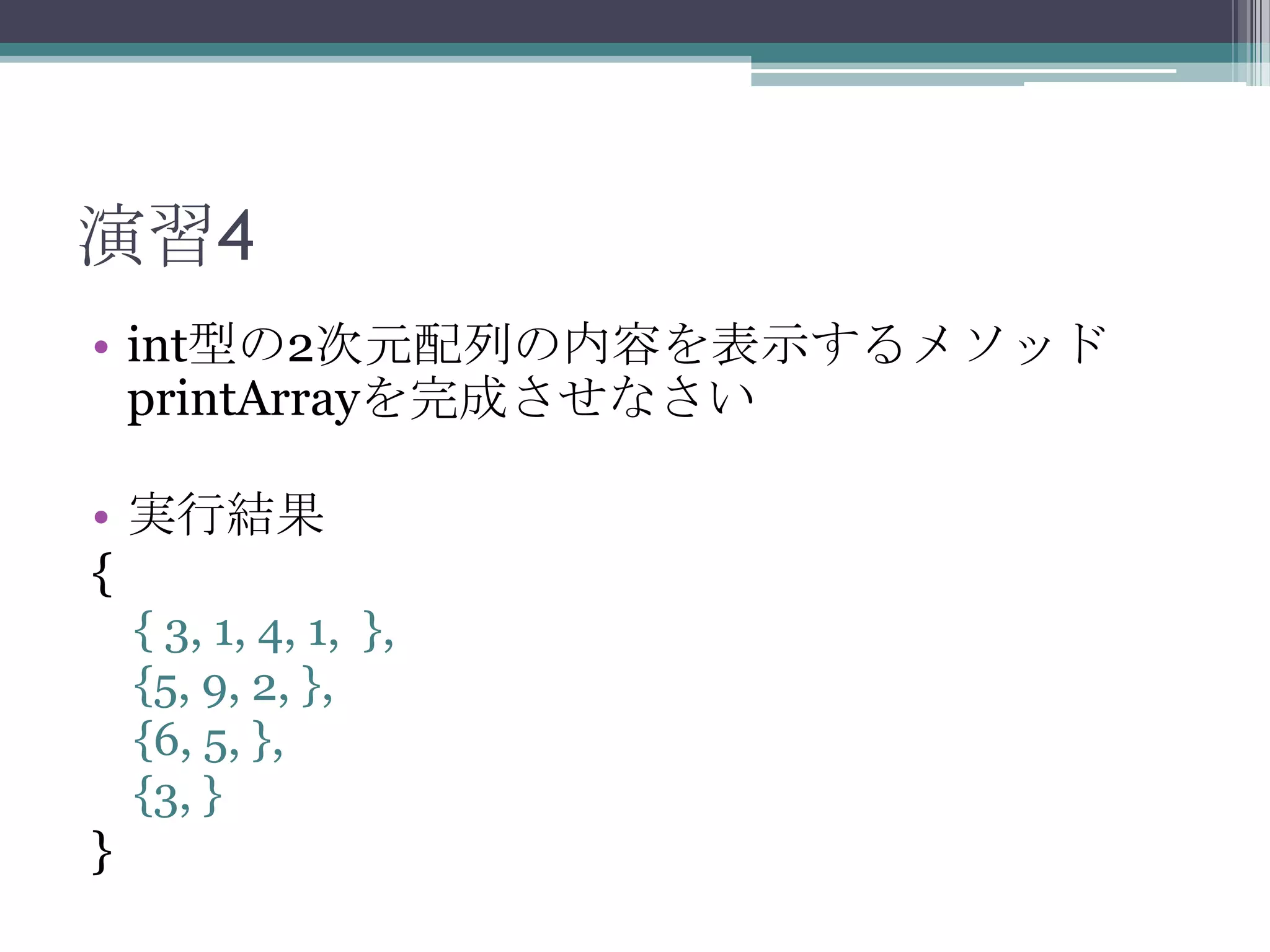 演習4
• int型の2次元配列の内容を表示するメソッド
printArrayを完成させなさい
• 実行結果
{
{ 3, 1, 4, 1, },
{5, 9, 2, },
{6, 5, },
{3, }

}

 