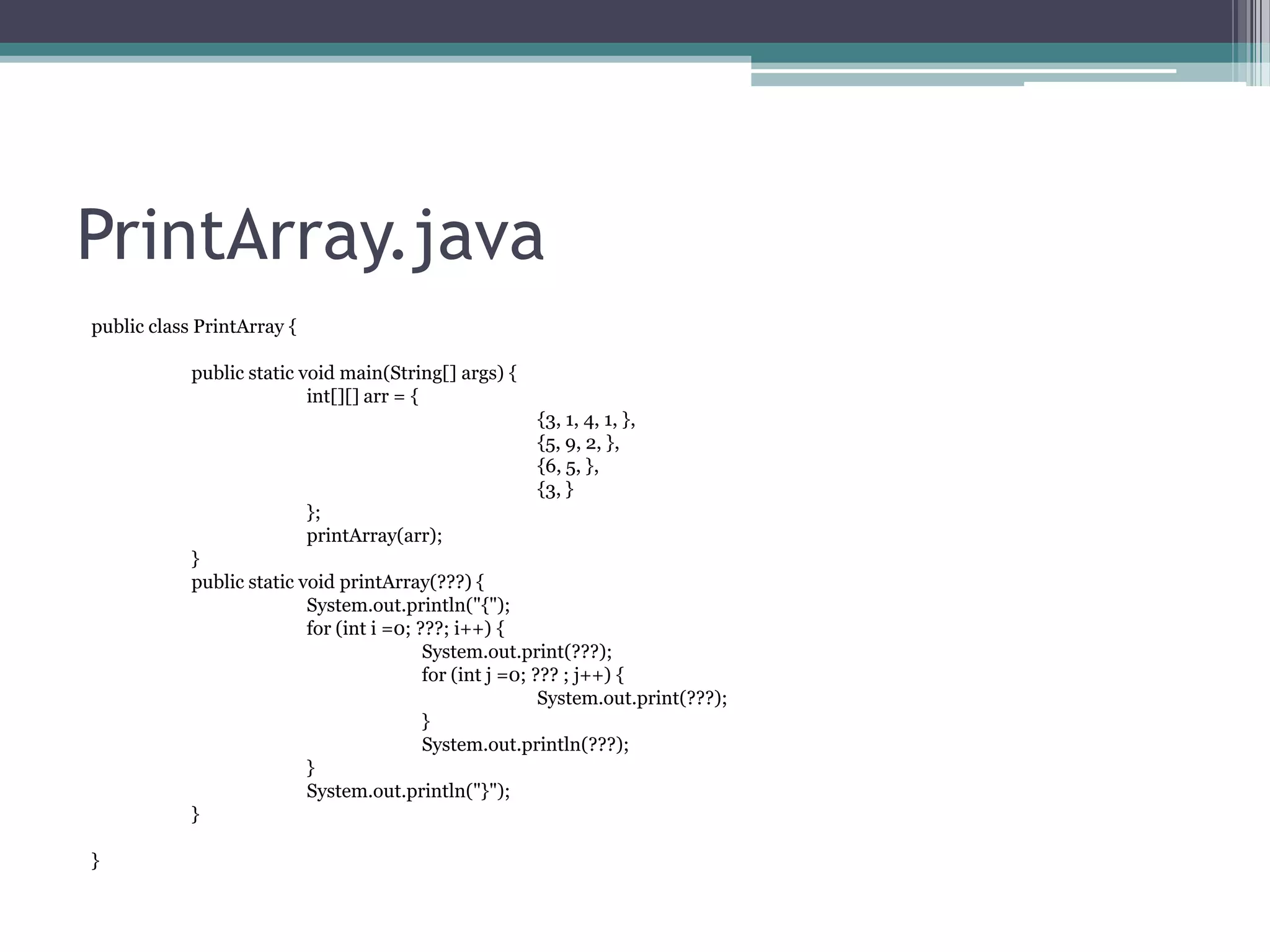 PrintArray.java
public class PrintArray {
public static void main(String[] args) {
int[][] arr = {
{3, 1, 4, 1, },
{5, 9, 2, },
{6, 5, },
{3, }
};
printArray(arr);
}
public static void printArray(???) {
System.out.println("{");
for (int i =0; ???; i++) {
System.out.print(???);
for (int j =0; ??? ; j++) {
System.out.print(???);
}
System.out.println(???);
}
System.out.println("}");
}
}

 
