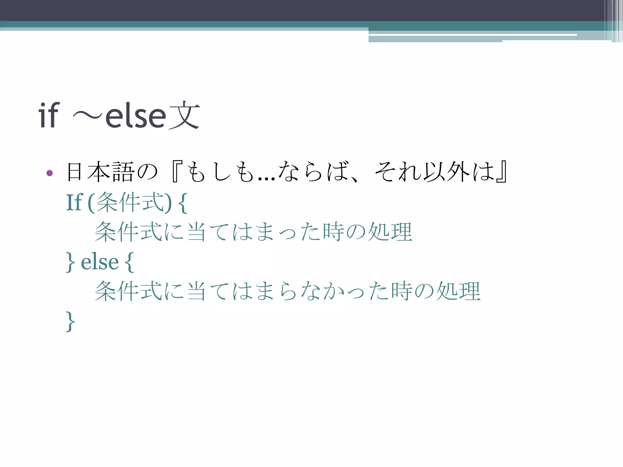 if ～else文
• 日本語の『もしも…ならば、それ以外は』
If (条件式) {
条件式に当てはまった時の処理
} else {
条件式に当てはまらなかった時の処理
}

 