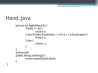 Hand.java

}

private int fight(Hand h) {
if (this == h) {
return 0;
} else if ((this.handvalue + 1) % 3 == h.handvalue) {
return 1;
} else {
return -1;
}
}
@Override
public String toString() {
return name[handvalue];
}

 
