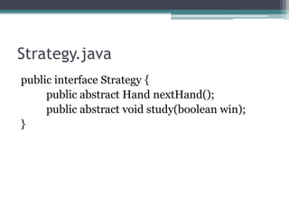 Strategy.java
public interface Strategy {
public abstract Hand nextHand();
public abstract void study(boolean win);
}

 